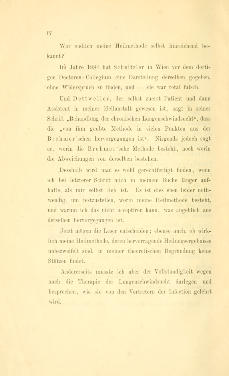 IV \\ ar endlich meine Heilmethode selbst hinreichend be- kannt ? Im Jahre 1884 hat Schnitzler in Wien vor dem dorti- gen Doctoren - Collegium eine Darstellung derselben gegeben, ohne Widerspruch zu finden, und — sie war total falsch. und Dettweiler, der selbst zuerst Patient und dann Assistent in meiner Heilanstalt gewesen ist, sagt in seiner Schrift „Behandlung der chronischen Lungenschwindsucht*, dass die „von ihm geübte Methode in vielen Punkten aus der Brehmer'schen hervorgegangen ist-. Nirgends jedoch sagt er, w^riii die Brehmer'sche Methode besteht, noch worin die Abweichungen von derselben bestehen. Desshalb wird man es wohl gerechtfertigt finden, wenn ich bei Letzterer Schrift mich in meinem Buche langer auf- halte, als mir selbst lieb ist. Es ist dies eben leider noth- wendig, um festzustellen, worin meine Heil thode besteht, und warum ich das Dicht acceptiren kann, was angeblich aus derselben hervorgegangen ist. Jetzt mögen die Leser entscheiden; ebenso auch, ob wirk- lich meine Heilmethode, deren hervorragende Heilungsergebnisse onbezweifelt sind, in meiner theoretischen Begründung keine Stützen findet. Andererseits musste ich aber der Vollständigkeit wegen auch die Therapie der Lungenschwindsucht darlegen und besprechen, wie sie von den Vertretern der Infection gelehrt wird.