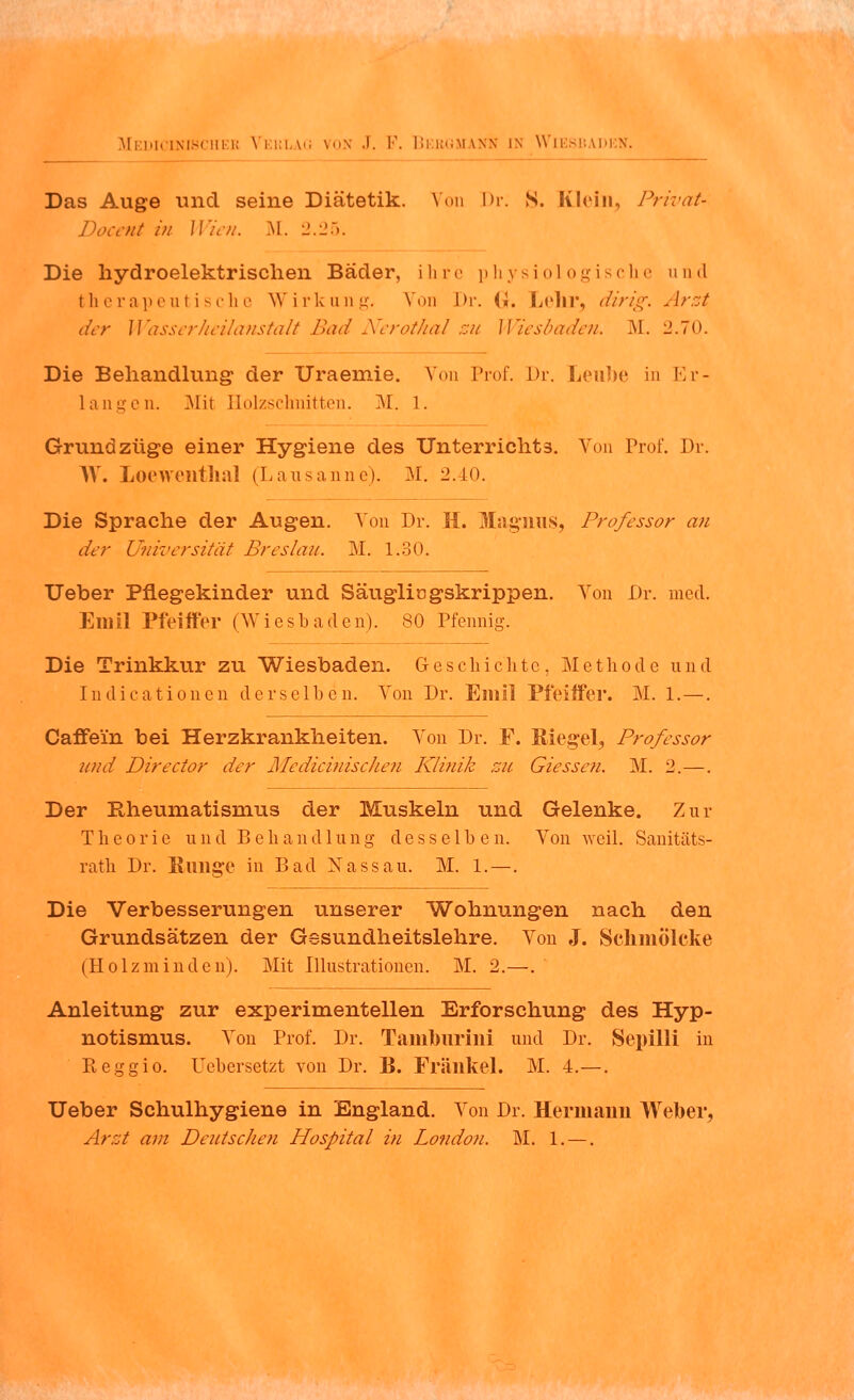 Das Auge und seine Diätetik. Von Dr. S. Klein, Privat- Docent in Wien. M. 2.25. Die hydroelektrischen Bäder, ihre physiologische und therapeutische Wirkung. Von Dr. (I. Lehr, dirig. Arzt der Wasserheilanstalt Bad Nerothal zu Wiesbaden. M. 2.70. Die Behandlung der Uraeniie. Von Prof. Dr. Leube in Er- langen. Mit Holzschnitten. VI. 1. Grundzüge einer Hygiene des Unterrichts. Von Prof. Dr. W. Loewenthal (Lausanne). VI. 2.40. Die Sprache der Augen. Von Dr. H. Magnus, Professor an der Universität Breslau. VI. 1.30. Ueber Pflegekinder und Säugliogskrippen. Von Dr. med. Emil Pfeiffer (Wiesbaden). SO Pfennig. Die Trinkkur zu Wiesbaden. Geschichte, Methode und Indicationen derselben. Von Dr. Emil Pfeiffer. M. 1. —. Caffein bei Herzkrankheiten. Von Dr. F. Siegel, Professor und Director der Medicinischen Klinik zu. dessen. M. 2.—. Der Rheumatismus der Muskeln und Gelenke. Zur Theorie und Behandlung desselben. Von weil. Sauitäts- rath Dr. Klinge in Bad Xassau. M. 1. —. Die Verbesserungen unserer Wohnungen nach den Grundsätzen der Gssundheitslehre. Von J. Schmölcke (Holzminden). Mit Illustrationen. M. 2.—. Anleitung zur experimentellen Erforschung des Hyp- notismus. Von Prof. Dr. Tamburini und Dr. Sepilli in Reggio. Uebersetzt von Dr. B. Fränkel. M. 4.—. Ueber Schulhygiene in England. Von Dr. Hermann Weber, Arzt am Deutschen Hospital in London. M. 1. —.