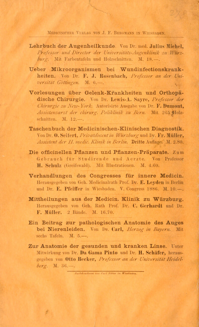 Lehrbuch der Augenheilkunde Von Dr. med. Julius Michel, Professor und Directpr der Universitäts-Augenklinik zu Würz- purg. Mit Farbentafeln und Bolzschnitten. M. 18. —. lieber Mikroorganismen bei Wundinfectionskrank- heiten. Von Dr. F. J. Rdsenbach, Professor au der Uni- versität Göttingen. M. <i.—. Vorlesungen über Gelenk-Krankheiten und Orthopä- dische Chirurgie. Von Dr. Lewis-A. Sayre, Professor der Chirurgie zu New- York. Autorisirte Ausgabe von Dr. F. Dninoiit, Assistenzarzt der chirurg. Poliklinik zu Bern. Mit 2ß5 Holz- schnitten. M. L2. —. Taschenbuch der Medicinischen-Klinischen Diagnostik. VonDr. 0. Seifert, Privatdocent in Würzburg und l>r. Fr. Müller, Assistent der II. medic. Klinik in Berlin. Dritte Auflage; M. 2.80. Die officinellen Pflanzen und Pflanzen-Präparate. Z u m Gebrauch fttr Studirende und Aerzte. Von Pro H. Schulz (Greifswald). Mit Illustrationen. M. 4.60. Verhandlungen des Congresses für innere Medicin. Eierausgegeben von Geh. Medicinalrath Prof. Dr. F. Leyden in Berlin und J)r. F. Pfeiffer in Wiesbaden. V. Congress L886. M. 10.—. Mittheilungen aus der Medicin. Klinik zu Würzburg. Eierausgegeben von Geh. Etath Prof. Dr. ('. Gerhard! und Dr. !•'. ttüller. 2 Bände. M. L6.70. Ein Beitrag zur pathologischen Anatomie des Auges bei Nierenleiden. Von Dr. Carl, Herzog in Bayern. Mit bs Tafeln. M. 5.—. Zur Anatomie der gesunden und kranken Linse. Unter Mitwirkung von Dr. \h\ Gama Pinto and Dr. II. Schäfer, heraus- eben von Ol t o Becker, Professor an der Universität Heidel- berg. M. 36