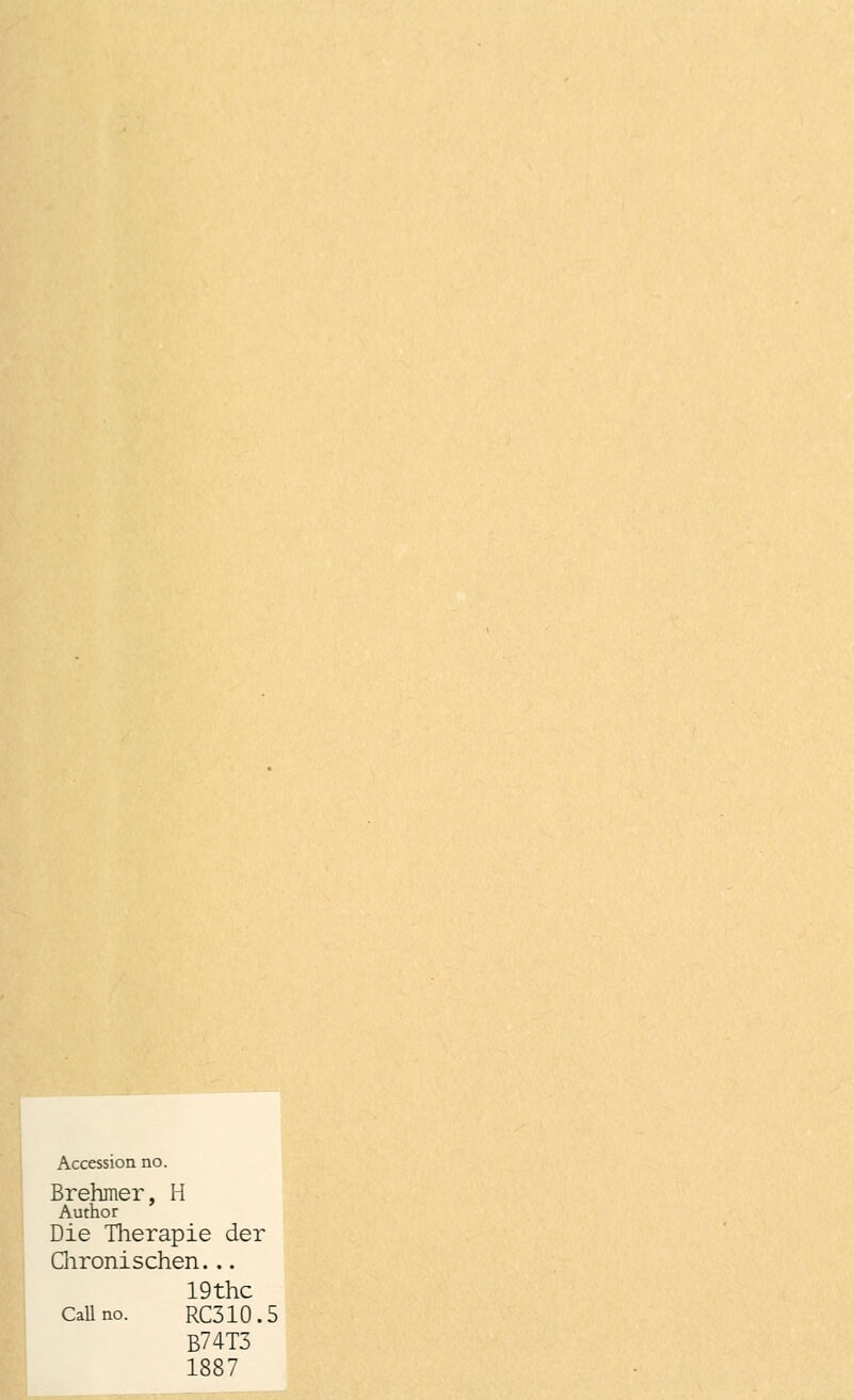 Accession. no. Brehmer, H Author Die Therapie der Chronischen... 19thc Callno. RC310.5 B74T3 1887