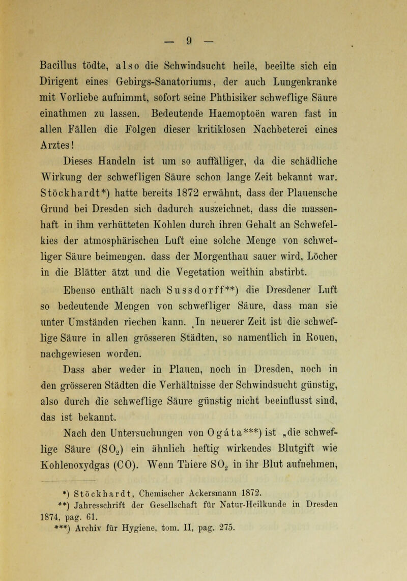 Bacillus tödte, also die Schwindsucht heile, beeilte sich ein Dirigent eines Gebirgs-Sanatoriums, der auch Lungenkranke mit Vorliebe aufnimmt, sofort seine Phthisiker schweflige Säure einathmen zu lassen. Bedeutende Haemoptoen waren fast in allen Fällen die Folgen dieser kritiklosen Nachbeterei eines Arztes! Dieses Handeln ist um so auffälliger, da die schädliche Wirkung der schwefligen Säure schon lange Zeit bekannt war. Stöckhardt*) hatte bereits 1872 erwähnt, dass der Plauensche Grund bei Dresden sich dadurch auszeichnet, dass die massen- haft in ihm verhütteten Kohlen durch ihren Gehalt an Schwefel- kies der atmosphärischen Luft eine solche Menge von schwel- liger Säure beimengen, dass der Morgenthau sauer wird, Löcher in die Blätter ätzt und die Vegetation weithin abstirbt. Ebenso enthält nach Sussdorff**) die Dresdener Luft so bedeutende Mengen von schwefliger Säure, dass man sie unter Umständen riechen kann. In neuerer Zeit ist die schwef- lige Säure in allen grösseren Städten, so namentlich in Rouen, nachgewiesen worden. Dass aber weder in Plauen, noch in Dresden, noch in den grösseren Städten die Verhältnisse der Schwindsucht günstig, also durch die schweflige Säure günstig nicht beeinfmsst sind, das ist bekannt. Nach den Untersuchungen von 0 g ä t a ***) ist „ die schwef- lige Säure (S02) ein ähnlich heftig wirkendes Blutgift wie Kohlenoxydgas (CO). Wenn Thiere S02 in ihr Blut aufnehmen, *) Stöckhardt, Chemischer Ackersmann 1872. **) Jahresschrift der Gesellschaft für Natur-Heilkunde in Dresden 1874, pag. 61. ***) Archiv für Hygiene, tom. II, pag. 275.