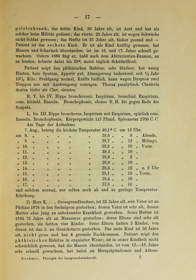 geisteskrank; das dritte Kind, 30 Jahre alt, ist Arzt und hat als solcher beim Militär gedient; das vierte, 25 Jahre alt, ist wegen Schwäche nicht Soldat gewesen; das fünfte ist 23 Jahre alt, bisher gesund und — Patient ist das sechste Kind. Er ist als Kind kräftig gewesen, hat Masern und Scharlach überstanden, ist im 16. und 17. Jahre schnell ge- wachsen. Ostern 1886 fing er, bald nach dem Abiturienten-Examen, an zu husten, fieberte dabei bis 39°, meist täglich Schüttelfrost. Patient zeigt den phthisischen Habitus, sehr blutleer, hat wenig Husten, kein Sputum, Appetit gut, Abmagerung bedeutend, seit */2 Jahr 10'l-i Kilo; Stuhlgang normal, Kräfte leidlich, kann wegen Dyspnoe zwei Treppen nur mit Anstrengung ersteigen. Thorax paralytisch. Clavicola dextra tiefer als Clav, sinistra. K. V. bis IV. Rippe bronchovesic. Inspirium, bronchial. Exspirium. cons. kleinbl. Rasseln. Bronchophonie, ebenso R. H. bis gegen Ende des Scapula. L. bis III. Rippe bronchoves. Inspirium mit Exspirium, spärlich cons. Rasseln. Bronchophonie. Körpergewicht 117 Pfund. Spirometer 2700 C. C. Am Tage der Aufnahme 7. Aug., betrug die höchste Temperatur 40,1° C. um 12 Uhr, am 8. , „ „ „ „ q * • n n n n „ „ 10. „ „ , 11. , „ , 12. . . ■ 13. . , . 14- . . , . . 15. , . „ 16. „ „ , 17. , » .„ und seitdem normal, nur selten noch ab und zu geringe Temperatur- Erhöhung. 2) Herr K Grossgrundbesitzer, ist 33 Jahre alt, sein Vater ist an Phthise 1878 in den Sechzigern gestorben; dessen Vater ist sehr alt, dessen Mutter aber jung an unbekannter Krankheit gestorben. Seine Mutter ist 1884 73 Jahre alt an Marasmus gestorben; deren Eltern sind sehr alt gestorben, sie hatten vier Kinder. Seine Eltern hatten 3 Kinder, von diesen ist das 3. an Genickstarre gestorben. Das erste Kind ist 36 Jahre alt, nicht gross und hat 4 gesunde Nachkommen. Patient zeigt den phthisischen Habitus in exquisiter Weise; ist in seiner Kindheit nicht schwächlich gewesen, hat die Masern überstanden, ist vom 12.—18. Jahre sehr schnell gewachsen, hat habei an Herzpalpitationen und Athem- Brehmer, Therapie der Lungenschwindsucht. * 39,6 „ „ 8 „ Abends, 39,7 „ „ 12 „ Mittags, 39,2 „ „ 10 „ Vorm. 39,2 „ „ 10 „ 38,8 , „ 2 „ 38,9 „ „ 10 „ 38,3 „ „ 12 „ u. 2 Uli 38,1 „ „ 10 „ Vorm. 38,4 „ „ 10 „ 37,8 „ w 10 „