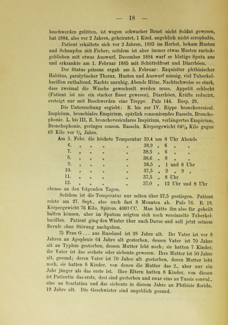 beschwerden gelitten, ist wegen schwacher Brust nicht Soldat gewesen, hat 1884, also vor 2 Jahren, geheiratet, 1 Kind, angeblich nicht scrophulös. Patient erkältete sich vor 2 Jahren, 1883 im Herbst, bekam Husten und Schnupfen mit Fieber; seitdem ist aber immer etwas Husten zurück- geblieben mit etwas Auswurf, December 1884 warf er blutige Sputa aus und erkrankte am 1. Februar 1885 mit Schüttelfrost und Diarrhöen. Der Status präsens ergab am 5. Februar: Exquisiter phthisischer Habitus, paralytischer Thorax. Husten und Auswurf massig, viel Tuberkel- bacillen enthaltend, Nachts unruhig, Abends Hitze, Nachtschweiss so stark, dass zweimal die Wäsche gewechselt werden muss. Appetit schlecht (Patient ist nie ein starker Esser gewesen), Diarrhöen, Kräfte reducirt, ersteigt nur mit Beschwerden eine Treppe. Puls 144. Resp. 28. Die Untersuchung ergiebt: B. bis zur IV. Bippc bronchovesicul. Inspirium, bronchiales Exspirium, spärlich consonirendes Bassein, Broncho- phonie. L. bis III. B. bronchovesiculares Inspirium, verlängertes Exspirium, Bronchophonie, geringes conson. Bassein, Körpergewicht 641/2 Kilo gegen 68 Kilo vor V2 Jahre. Am 5. Febr. die höchste Temperatur 39,4 um 8 Uhr Abends 6- » 7. „ . , 8. „ „ . 9- „ 10- „ 11. „ 12. „ ebenso an den folgenden Tagen. Seitdem ist die Temperatur nur selten über 37,5 gestiegen. Patient reiste am 27. Sept., also nach fast 8 Monaten ab. Puls 76. B. 18. Körpergewicht 76 Kilo, Spirom. 4000 CC. Man hätte ihn also für geheilt halten können, aber im Sputum zeigten sich noch vereinzelte Tuberkel- bacillen. Patient ging den Winter über nach Davos und soll jetzt seinem Berufe ohne Störung nachgehen. 3) Frau G ... aus Eussland ist 28 Jahre alt. Ihr Vater ist vor 8 Jahren an Apoplexie 64 Jahre alt gestorben, dessen Vater ist 70 Jahre alt an Typhus gestorben, dessen Mutter lebt noch; sie hatten 7 Kinder, ihr Vater ist das sechste oder siebente gewesen. Ihre Mutter ist 50 Jahre alt, gesund; deren Vater ist 70 Jahre alt gestorben, deren Mutter lebt noch, sie hatten 8 Kinder, von denen die Mutter das 2., aber nur ein Jahr jünger als das erste ist. Ihre Eltern hatten 8 Kinder, von diesen ist Patientin das erste, drei sind gestorben und zwar eins an Tussis convul., eins an Scarlatina und das siebente in diesem Jahre an Phthisis florida,' 19 Jahre alt. Die Geschwister sind angeblich gesund. 38,9 „ 6 „ 38,5 „ 6 „ 38,6 „ 8 „ 38,5 „ 1 und 8 Uhr 37,5 „ 2 „ 9 „ 37,5 „ 8 Uhr 37,0 „ 12 Uhr und 8 Uhr