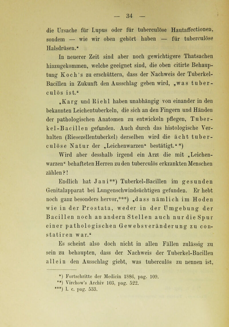 die Ursache für Lupus oder für tuberculöse Hautaffectionen, sondern — wie wir oben gehört haben — für tuberculöse Halsdrüsen. In neuerer Zeit sind aber noch gewichtigere Thatsachen hinzugekommen, welche geeignet sind, die oben citirte Behaup- tung Koch's zu erschüttern, dass der Nachweis der Tuberkel- Bacillen in Zukunft den Ausschlag geben wird, „was tuber- culös ist. „Karg und Kiehl haben unabhängig von einander in den bekannten Leichentuberkeln, die sich an den Fingern und Händen der pathologischen Anatomen zu entwickeln pflegen, Tuber- kel-Bacillen gefunden. Auch durch das histologische Ver- halten (Biesezellentuberkel) derselben wird die acht tuber- culöse Natur der „Leichenwarzen bestätigt.*) Wird aber desshalb irgend ein Arzt die mit „Leichen- warzen behafteten Herren zu den tuberculös erkrankten Menschen zählen?! Endlich hat Jani**) Tuberkel-Bacillen im gesunden Genitalapparat bei Lungenschwindsüchtigen gefunden. Er hebt noch ganz besonders hervor,***) „dass nämlich im Hoden wie in der Prostata, weder in der Umgebung der Bacillen noch an andern Stellen auch nur die Spur einer pathologischen Gewebsveränderung zu con- statiren war. Es scheint also doch nicht in allen Fällen zulässig zu sein zu behaupten, dass der Nachweis der Tuberkel-Bacillen allein den Ausschlag giebt, was tuberculös zu nennen ist, *) Fortschritte der Median 188G, pag. 109. **) Virchow's Archiv 103, pag. 522. **) 1. c. pag. 533.