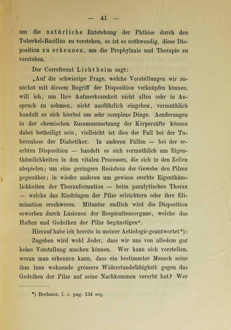 um die natürliche Entstehung der Phthise durch den Tuberkel-Bacillus zu verstehen, so ist es nothwendig, diese Dis- position zu erkennen, um die Prophylaxis und Therapie zu verstehen. Der Correferent Licht heim sagt: „Auf die schwierige Frage, welche Vorstellungen wir zu- nächst mit diesem Begriff der Disposition verknüpfen können, will ich, um Ihre Aufmerksamkeit nicht allzu sehr in An- spruch zu nehmen, nicht ausführlich eingehen, vermuthlich handelt es sich hierbei um sehr complexe Dinge. Aenderungen in der chemischen Zusammensetzung der Körpersäfte können dabei betheiligt sein, vielleicht ist dies der Fall bei der Tu- berculose der Diabetiker. In anderen Fällen — bei der er- erbten Disposition — handelt es sich vermuthlich um Eigen- thümlichkeiten in den vitalen Processen, die sich in den Zellen abspielen; um eine geringere Resistenz der Gewebe den Pilzen gegenüber; in wieder anderen um gewisse ererbte Eigentüm- lichkeiten der Thoraxformation — beim paralytischen Thorax — welche das Eindringen der Pilze erleichtern oder ihre Eli- mination erschweren. Mitunter endlich wird die Disposition erworben durch Läsionen der Respirationsorgane, welche das Haften und Gedeihen der Pilze begünstigen. Hieraufhabe ich bereits in meiner Aetiologie geantwortet*): Zugeben wird wohl Jeder, dass wir uns von alledem gar keine Vorstellung machen können. Wer kann sich vorstellen, woran man erkennen kann, dass ein bestimmter Mensch seine ihm inne wohnende grössere Widerstandsfähigkeit gegen das Gedeihen der Pilze auf seine Nachkommen vererbt hat? Wer *) Brehmer, 1. c. pag. 134 seq.