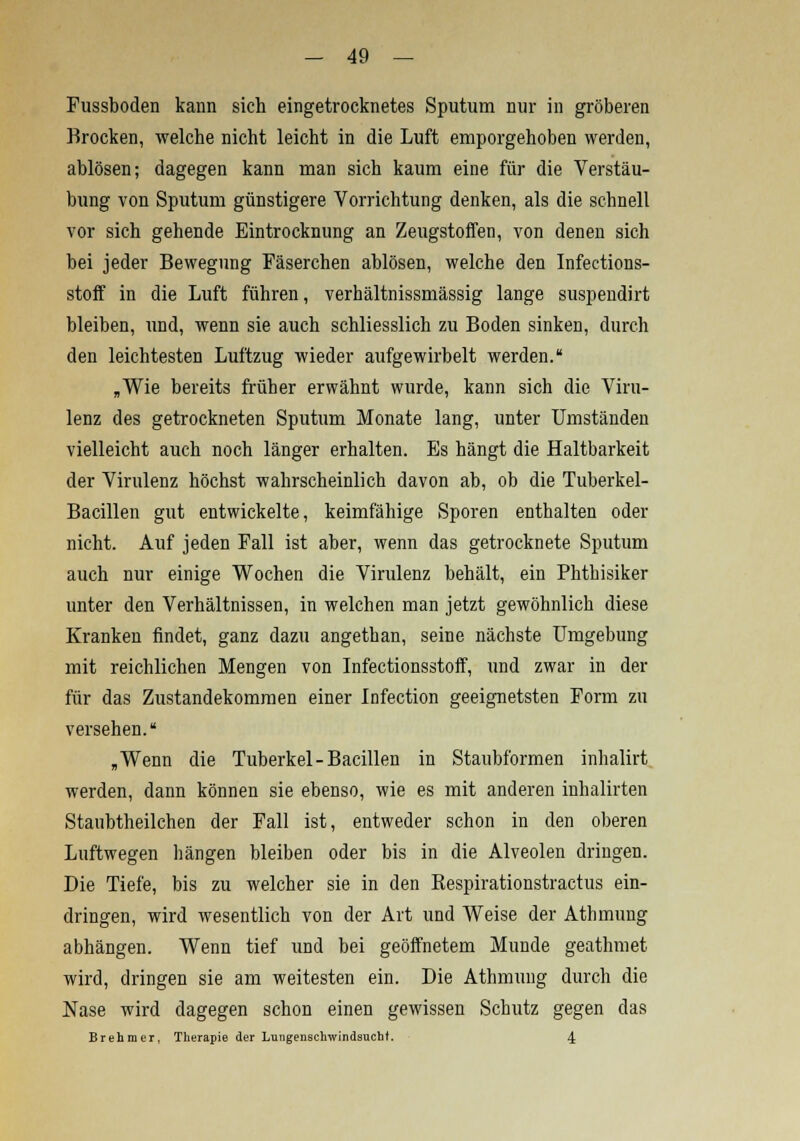 Fussboden kann sich eingetrocknetes Sputum nur in gröberen Brocken, welche nicht leicht in die Luft emporgehoben werden, ablösen; dagegen kann man sich kaum eine für die Verstäu- bung von Sputum günstigere Vorrichtung denken, als die schnell vor sich gehende Eintrocknung an Zeugstoffen, von denen sich bei jeder Bewegung Fäserchen ablösen, welche den Infections- stoff in die Luft führen, verbältnissmässig lange suspendirt bleiben, und, wenn sie auch schliesslich zu Boden sinken, durch den leichtesten Luftzug wieder aufgewirbelt werden. „Wie bereits früher erwähnt wurde, kann sich die Viru- lenz des getrockneten Sputum Monate lang, unter Umständen vielleicht auch noch länger erhalten. Es hängt die Haltbarkeit der Virulenz höchst wahrscheinlich davon ab, ob die Tuberkel- Bacillen gut entwickelte, keimfähige Sporen enthalten oder nicht. Auf jeden Fall ist aber, wenn das getrocknete Sputum auch nur einige Wochen die Virulenz behält, ein Phthisiker unter den Verhältnissen, in welchen man jetzt gewöhnlich diese Kranken findet, ganz dazu angethan, seine nächste Umgebung mit reichlichen Mengen von Infectionsstoff, und zwar in der für das Zustandekommen einer Infection geeignetsten Form zu versehen. „Wenn die Tuberkel-Bacillen in Staubformen inhalirt werden, dann können sie ebenso, wie es mit anderen inhalirten Staubtheilchen der Fall ist, entweder schon in den oberen Luftwegen hängen bleiben oder bis in die Alveolen dringen. Die Tiefe, bis zu welcher sie in den Bespirationstractus ein- dringen, wird wesentlich von der Art und Weise der Athmung abhängen. Wenn tief und bei geöffnetem Munde geathmet wird, dringen sie am weitesten ein. Die Athmung durch die Nase wird dagegen schon einen gewissen Schutz gegen das Brehmer, Therapie der Lungenschwindsucht. 4