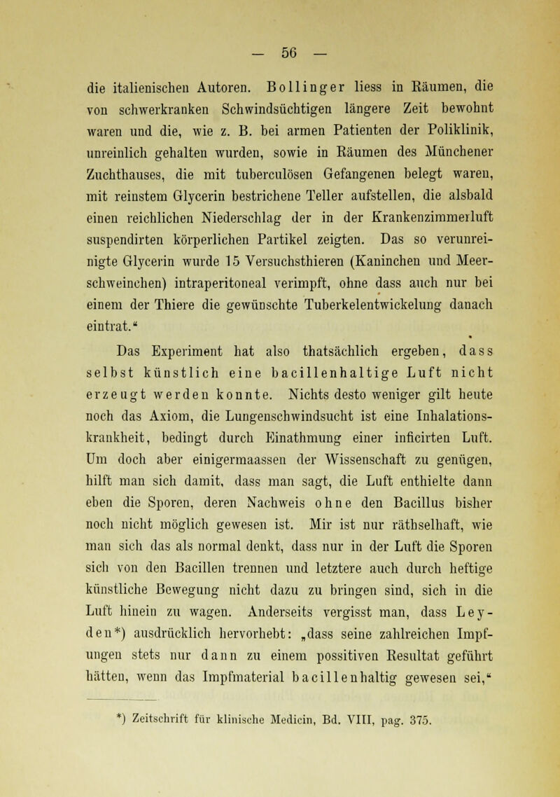 die italienischen Autoren. Bo Hing er liess in Bäumen, die von schwerkranken Schwindsüchtigen längere Zeit bewohnt waren und die, wie z. B. bei armen Patienten der Poliklinik, unreinlich gehalten wurden, sowie in Bäumen des Münchener Zuchthauses, die mit tuberculösen Gefangenen belegt waren, mit reinstem Glycerin bestrichene Teller aufstellen, die alsbald einen reichlichen Niederschlag der in der Krankenzimmerluft suspendirten körperlichen Partikel zeigten. Das so verunrei- nigte Glycerin wurde 15 Versuchsthieren (Kaninchen und Meer- schweinchen) intraperitoneal verimpft, ohne dass auch nur bei einem der Thiere die gewünschte Tuberkelentwickelung danach eintrat. Das Experiment hat also thatsächlich ergeben, dass selbst künstlich eine bacillenhaltige Luft nicht erzeugt werden konnte. Nichtsdestoweniger gilt heute noch das Axiom, die Lungenschwindsucht ist eine Inhalations- krankheit, bedingt durch Einathmung einer inflcirten Luft. Um doch aber einigermaassen der Wissenschaft zu genügen, hilft man sich damit, dass man sagt, die Luft enthielte dann eben die Sporen, deren Nachweis ohne den Bacillus bisher noch nicht möglich gewesen ist. Mir ist nur räthselhaft, wie man sich das als normal denkt, dass nur in der Luft die Sporen sich von den Bacillen trennen und letztere auch durch heftige künstliche Bewegung nicht dazu zu bringen sind, sich in die Luft hinein zu wagen. Anderseits vergisst man, dass Ley- den*) ausdrücklich hervorhebt: „dass seine zahlreichen Impf- ungen stets nur dann zu einem possitiven Besultat geführt hätten, wenn das Impfmaterial bacillenhaltig gewesen sei, *) Zeitschrift für klinische Mediein, Bd. VIII, pag. 375.