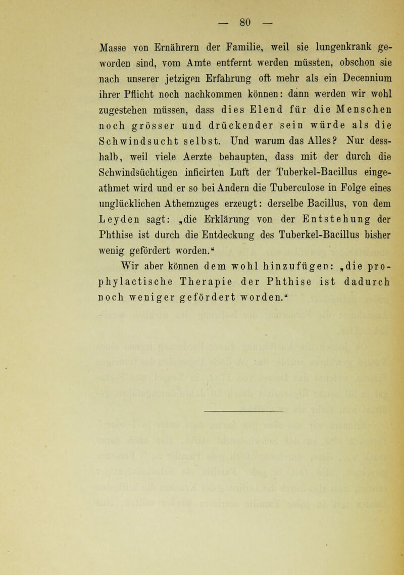Masse von Ernährern der Familie, weil sie lungenkrank ge- worden sind, vom Amte entfernt werden müssten, obschon sie nach unserer jetzigen Erfahrung oft mehr als ein Decennium ihrer Pflicht noch nachkommen können: dann werden wir wohl zugestehen müssen, dass dies Elend für die Menschen noch grösser und drückender sein würde als die Schwindsucht selbst. Und warum das Alles? Nur dess- halb, weil viele Aerzte behaupten, dass mit der durch die Schwindsüchtigen inficirten Luft der Tuberkel-Bacillus einge- athmet wird und er so bei Andern die Tuberculose in Folge eines unglücklichen Athemzuges erzeugt: derselbe Bacillus, von dem Leyden sagt: „die Erklärung von der Entstehung der Phthise ist durch die Entdeckung des Tuberkel-Bacillus bisher wenig gefördert worden. Wir aber können dem wohl hinzufügen: „die pro- phylactische Therapie der Phthise ist dadurch noch weniger gefördert worden.