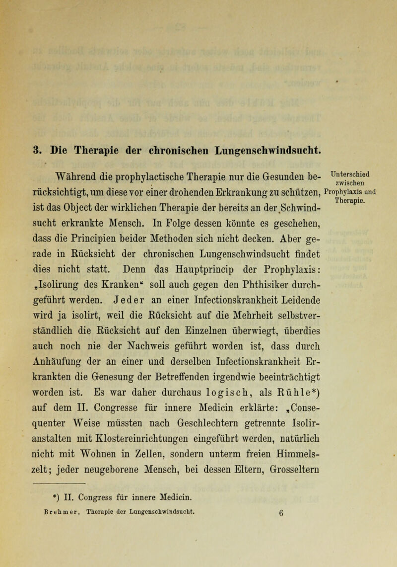 3. Die Therapie der chronischen Lungenschwindsucht. Während die prophylactische Therapie nur die Gesunden be- Unterschied r * ■ . zwischen rücksichtigt, um diese vor einer drohenden Erkrankung zu schützen, Prophylaxis und Therapie. ist das Object der wirklichen Therapie der bereits an der .Schwind- sucht erkrankte Mensch. In Folge dessen könnte es geschehen, dass die Principien beider Methoden sich nicht decken. Aber ge- rade in Rücksicht der chronischen Lungenschwindsucht rindet dies nicht statt. Denn das Hauptprincip der Prophylaxis: „Isolirung des Kranken soll auch gegen den Phthisiker durch- geführt werden. Jeder an einer Infectionskrankheit Leidende wird ja isolirt, weil die Rücksicht auf die Mehrheit selbstver- ständlich die Eücksicht auf den Einzelnen überwiegt, überdies auch noch nie der Nachweis geführt worden ist, dass durch Anhäufung der an einer und derselben Infectionskrankheit Er- krankten die Genesung der Betreffenden irgendwie beeinträchtigt worden ist. Es war daher durchaus logisch, alsRühle*) auf dem II. Congresse für innere Medicin erklärte: „Conse- quenter Weise müssten nach Geschlechtern getrennte Isolir- anstalten mit Klostereinrichtungen eingeführt werden, natürlich nicht mit Wohnen in Zellen, sondern unterm freien Himmels- zelt; jeder neugeborene Mensch, bei dessen Eltern, Grosseltern *) II. Congress für innere Medicin. Brehmer, Therapie der Lungenschwindsucht.