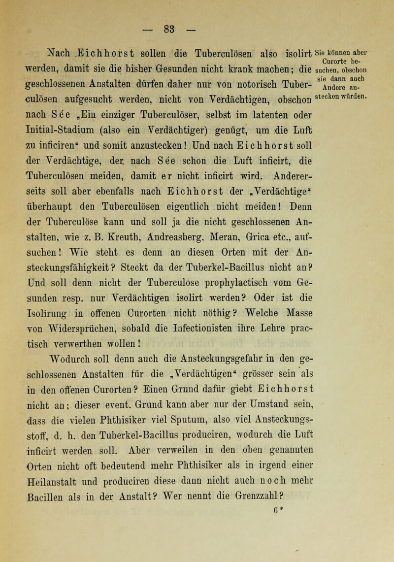 Nach JE ich hör st sollen die Tuberculosen also isolirt Sie können abe1' Curorte be- werden, damit sie die bisher Gesunden nicht krank machen; die suchen, obschon geschlossenen Anstalten dürfen daher nur von notorisch Tuber- s Andere an- culösen aufgesucht werden, nicht von Verdächtigen, obschon steokonwürtIen- nach See „Ein einziger Tuberculosen selbst im latenten oder Initial-Stadium (also ein Verdächtiger) genügt, um die Luft 2ii inficiren und somit anzustecken! Und nach Eichhorst soll der Verdächtige, der nach See schon die Luft inficirt, die Tuberculosen meiden, damit er nicht inficirt wird. Anderer- seits soll aber ebenfalls nach Eichhorst der .Verdächtige überhaupt den Tuberculosen eigentlich nicht meiden! Denn der Tuberculöse kann und soll ja die nicht geschlossenen An- stalten, wie z. B. Kreuth, Andreasberg. Meran, Grica etc., auf- suchen ! Wie steht es denn an diesen Orten mit der An- steckungsfähigkeit ? Steckt da der Tuberkel-Bacillus nicht an ? Und soll denn nicht der Tuberculöse prophylactisch vom Ge- sunden resp. nur Verdächtigen isolirt werden? Oder ist die Isolirung in offenen Curorten nicht nöthig? Welche Masse von Widersprüchen, sobald die Infectionisten ihre Lehre prac- tisch verwerthen wollen! Wodurch soll denn auch die Ansteckungsgefahr in den ge- schlossenen Anstalten für die «Verdächtigen« grösser sein als in den offenen Curorten? Einen Grund dafür giebt Eichhorst nicht an; dieser event. Grund kann aber nur der Umstand sein, dass die vielen Phthisiker viel Sputum, also viel Ansteckungs- stoff, d. h. den Tuberkel-Bacillus produciren, wodurch die Luft inficirt werden soll. Aber verweilen in den oben genannten Orten nicht oft bedeutend mehr Phthisiker als in irgend einer Heilanstalt und produciren diese dann nicht auch noch mehr Bacillen als in der Anstalt? Wer nennt die Grenzzahl? 6*