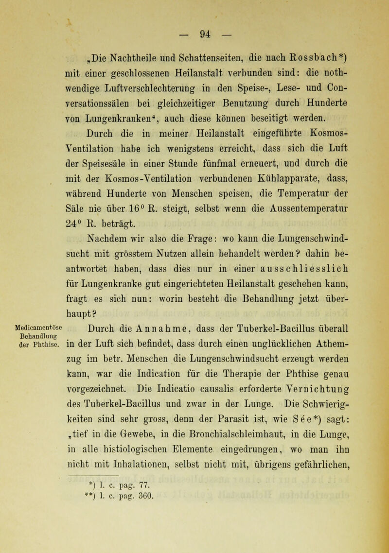 „Die Nachtheile und Schattenseiten, die nach Eossbach*) mit einer geschlossenen Heilanstalt verbunden sind: die not- wendige Luftverschlechterung in den Speise-, Lese- und Con- versationssälen bei gleichzeitiger Benutzung durch Hunderte von Lungenkranken, auch diese können beseitigt werden. Durch die in meiner Heilanstalt eingeführte Kosmos- Ventilation habe ich wenigstens erreicht, dass sich die Luft der Speisesäle in einer Stunde fünfmal erneuert, und durch die mit der Kosmos-Ventilation verbundenen Kühlapparate, dass, während Hunderte von Menschen speisen, die Temperatur der Säle nie über 16° E. steigt, selbst wenn die Aussentemperatur 24° E. beträgt. Nachdem wir also die Frage: wo kann die Lungenschwind- sucht mit grösstem Nutzen allein behandelt werden ? dahin be- antwortet haben, dass dies nur in einer ausschliesslich für Lungenkranke gut eingerichteten Heilanstalt geschehen kann, fragt es sich nun: worin besteht die Behandlung jetzt über- haupt? Medicamentose Durch die Annahme, dass der Tuberkel-Bacillus überall Behandlung der Phthise, in der Luft sich befindet, dass durch einen unglücklichen Athem- zug im betr. Menschen die Lungenschwindsucht erzeugt werden kann, war die Indication für die Therapie der Phthise genau vorgezeichnet. Die Indicatio causalis erforderte Vernichtung des Tuberkel-Bacillus und zwar in der Lunge. Die Schwierig- keiten sind sehr gross, denn der Parasit ist, wie See*) sagt: „tief in die Gewebe, in die Bronchialschleimhaut, in die Lunge, in alle histologischen Elemente eingedrungen, wo man ihn nicht mit Inhalationen, selbst nicht mit, übrigens gefährlichen, *) 1. c. pag. 77.