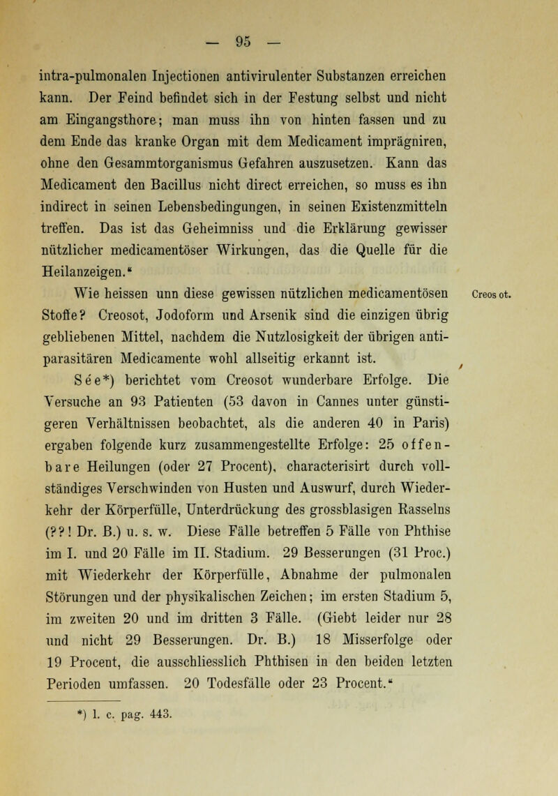 intra-pulmonalen Injectionen antivirulenter Substanzen erreichen kann. Der Feind befindet sich in der Festung selbst und nicht am Eingangsthore; man muss ihn von hinten fassen und zu dem Ende das kranke Organ mit dem Medicament imprägniren, ohne den Gesammtorganismus Gefahren auszusetzen. Kann das Medicament den Bacillus nicht direct erreichen, so muss es ihn indirect in seinen Lebensbedingungen, in seinen Existenzmitteln treffen. Das ist das Geheimniss und die Erklärung gewisser nützlicher medicamentöser Wirkungen, das die Quelle für die Heilanzeigen. Wie heissen unn diese gewissen nützlichen medicamentösen Creosot. Stoffe? Creosot, Jodoform und Arsenik sind die einzigen übrig gebliebenen Mittel, nachdem die Nutzlosigkeit der übrigen anti- parasitären Medicamente wohl allseitig erkannt ist. See*) berichtet vom Creosot wunderbare Erfolge. Die Versuche an 93 Patienten (53 davon in Cannes unter günsti- geren Verhältnissen beobachtet, als die anderen 40 in Paris) ergaben folgende kurz zusammengestellte Erfolge: 25 offen- bare Heilungen (oder 27 Procent), characterisirt durch voll- ständiges Verschwinden von Husten und Auswurf, durch Wieder- kehr der Körperfülle, Unterdrückung des grossblasigen Rasseins (??! Dr. B.) u. s. w. Diese Fälle betreffen 5 Fälle von Phthise im I. und 20 Fälle im IL Stadium. 29 Besserungen (31 Proc.) mit Wiederkehr der Körperfülle, Abnahme der pulmonalen Störungen und der physikalischen Zeichen; im ersten Stadium 5, im zweiten 20 und im dritten 3 Fälle. (Giebt leider nur 28 und nicht 29 Besserungen. Dr. B.) 18 Misserfolge oder 19 Procent, die ausschliesslich Phthisen in den beiden letzten Perioden umfassen. 20 Todesfälle oder 23 Procent.