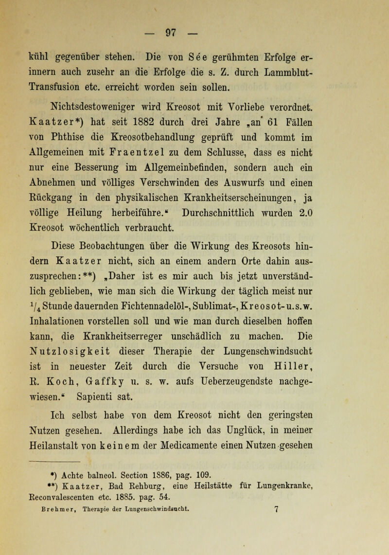 kühl gegenüber stehen. Die von See gerühmten Erfolge er- innern auch zusehr an die Erfolge die s. Z. durch Lammblut- Transfusion etc. erreicht worden sein sollen. Nichtsdestoweniger wird Kreosot mit Vorliebe verordnet. Kaatzer*) hat seit 1882 durch drei Jahre „an 61 Fällen von Phthise die Kreosotbehandlung geprüft und kommt im Allgemeinen mit Praentzel zu dem Schlüsse, dass es nicht nur eine Besserung im Allgemeinbefinden, sondern auch ein Abnehmen und völliges Verschwinden des Auswurfs und einen Eückgang in den physikalischen Krankheitserscheinungen, ja völlige Heilung herbeiführe. Durchschnittlich wurden 2.0 Kreosot wöchentlich verbraucht. Diese Beobachtungen über die Wirkung des Kreosots hin- dern Kaatzer nicht, sich an einem andern Orte dahin aus- zusprechen:**) „Daher ist es mir auch bis jetzt unverständ- lich geblieben, wie man sich die Wirkung der täglich meist nur 1li Stunde dauernden Fichtennadelöl-, Sublimat-, K r e o s o t- u. s. w. Inhalationen vorstellen soll und wie man durch dieselben hoffen kann, die Krankheitserreger unschädlich zu machen. Die Nutzlosigkeit dieser Therapie der Lungenschwindsucht ist in neuester Zeit durch die Versuche von Hiller, K. Koch, Gaffky u. s. w. aufs Ueberzeugendste nachge- wiesen. Sapienti sat. Ich selbst habe von dem Kreosot nicht den geringsten Nutzen gesehen. Allerdings habe ich das Unglück, in meiner Heilanstalt von k e i n e m der Medicamente einen Nutzen gesehen *) Achte balneol. Section 1886, pag. 109. **) Kaatzer, Bad Rehburg, eine Heilstätte für Lungenkranke, Eeconvalescenten etc. 18S5. pag. 54. Brehmer, Therapie der Lungenschwindsucht. 7