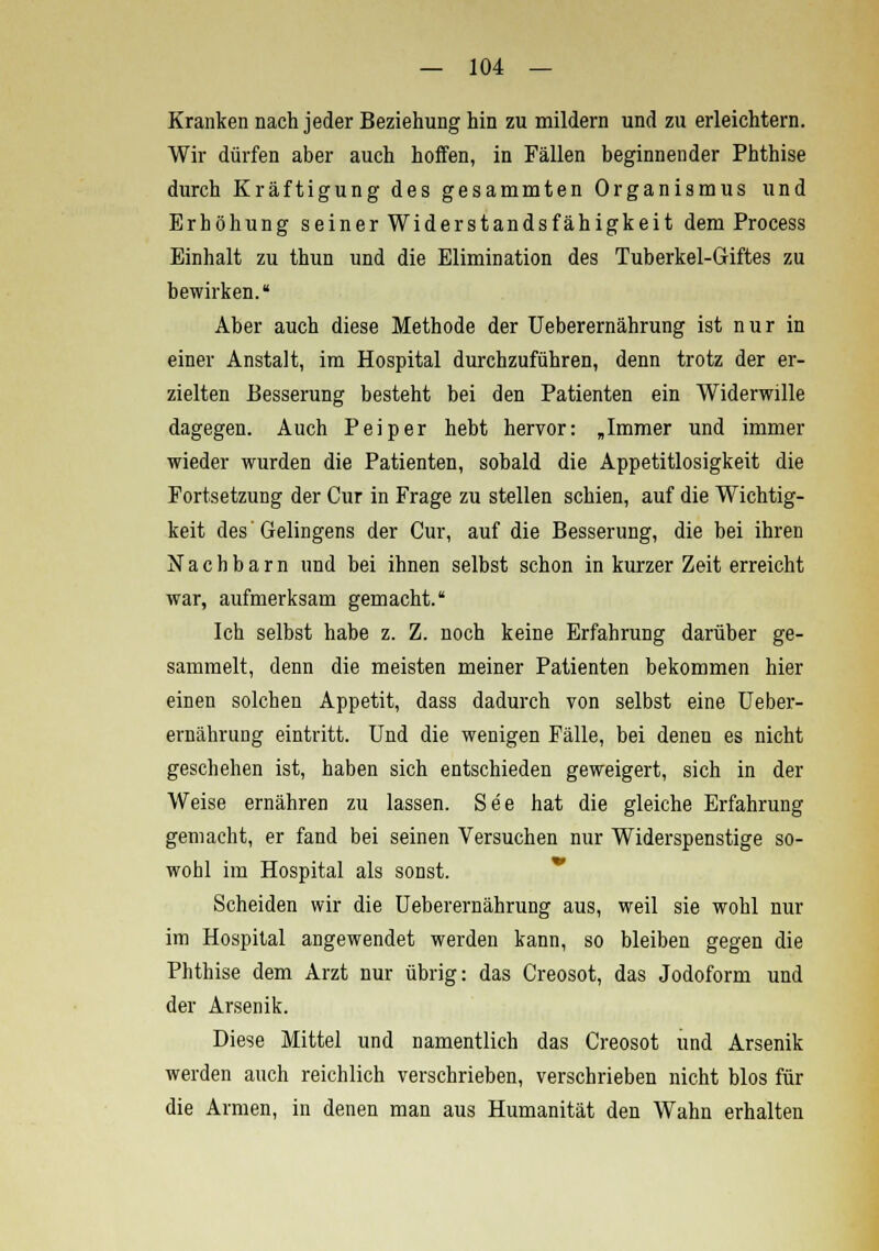 Kranken nach jeder Beziehung hin zu mildern und zu erleichtern. Wir dürfen aber auch hoffen, in Fällen beginnender Phthise durch Kräftigung des gesammten Organismus und Erhöhung seiner Widerstandsfähigkeit dem Process Einhalt zu thun und die Elimination des Tuberkel-Giftes zu bewirken. Aber auch diese Methode der Ueberernährung ist nur in einer Anstalt, im Hospital durchzuführen, denn trotz der er- zielten Besserung besteht bei den Patienten ein Widerwille dagegen. Auch P ei per hebt hervor: „Immer und immer wieder wurden die Patienten, sobald die Appetitlosigkeit die Fortsetzung der Cur in Frage zu stellen schien, auf die Wichtig- keit des'Gelingens der Cur, auf die Besserung, die bei ihren Nachbarn und bei ihnen selbst schon in kurzer Zeit erreicht war, aufmerksam gemacht. Ich selbst habe z. Z. noch keine Erfahrung darüber ge- sammelt, denn die meisten meiner Patienten bekommen hier einen solchen Appetit, dass dadurch von selbst eine Ueber- ernährung eintritt. Und die wenigen Fälle, bei denen es nicht geschehen ist, haben sich entschieden geweigert, sich in der Weise ernähren zu lassen. See hat die gleiche Erfahrung gemacht, er fand bei seinen Versuchen nur Widerspenstige so- wohl im Hospital als sonst. Scheiden wir die Ueberernährung aus, weil sie wohl nur im Hospital angewendet werden kann, so bleiben gegen die Phthise dem Arzt nur übrig: das Creosot, das Jodoform und der Arsenik. Diese Mittel und namentlich das Creosot und Arsenik werden auch reichlich verschrieben, verschrieben nicht blos für die Armen, in denen man aus Humanität den Wahn erhalten
