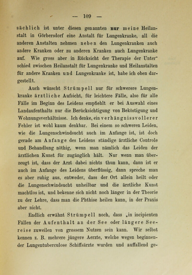 sächlich ist unter diesen genannten nur meine Heilan- stalt in Görbersdorf eine Anstalt für Lungenkranke, all die anderen Anstalten nehmen neben den Lungenkranken auch andere Kranken oder zu anderen Kranken auch Lungenkranke auf. Wie gross aber in Rücksicht der Therapie der Unter schied zwischen Heilanstalt für Lungenkranke und Heilanstalten für andere Kranken und Lungenkranke ist, habe ich oben dar- gestellt. Auch wünscht Strümpell nur für schwerere Lungen- kranke ärztliche Aufsicht, für leichtere Fälle, also für alle Fälle im Beginn des Leidens empfiehlt er bei Auswahl eines Landaufenthalts nur die Berücksichtigung von Beköstigung und Wohnungsverhältnisse. Ich denke, ein verhängnissvollerer Fehler ist wohl kaum denkbar. Bei einem so schweren Leiden, wie die Lungenschwindsucht auch im Anfange ist, ist doch gerade am Anfange des Leidens ständige ärztliche Controle und Behandlung nöthig, wenn man nämlich das Leiden der ärztlichen Kunst für zugänglich hält. Nur wenn man über- zeugt ist, dass der Arzt dabei nichts thun kann, dann ist er auch im Anfange des Leidens überflüssig, dann spreche man es aber ruhig aus, entweder, dass der Ort allein heilt oder die Lungenschwindsucht unheilbar und die ärztliche Kunst machtlos ist, und bekenne sich nicht noch länger in der Theorie zu der Lehre, dass man die Phthise heilen kann, in der Praxis aber nicht. Endlich erwähnt Strümpell noch, dass „in incipienten Fällen der Aufenthalt an der See oder längere See- reise zuweilen von grossem Nutzen sein kann. Wir selbst kennen z. B. mehrere jüngere Aerzte, welche wegen beginnen- der Lungentuberculose Schiffsärzte wurden und auffallend ge-