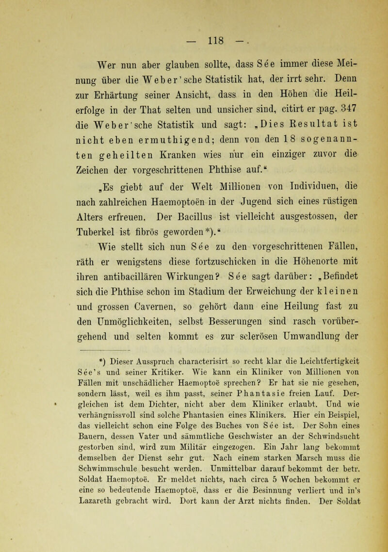 Wer nun aber glauben sollte, dass See immer diese Mei- nung über die Weber'sehe Statistik hat, der irrt sehr. Denn zur Erhärtung seiner Ansicht, dass in den Höhen die Heil- erfolge in der That selten und unsicher sind, citirt er pag. 347 die Web er'sehe Statistik und sagt: »Dies Resultat ist nicht eben ermuthigend; denn von den 18 sogenann- ten geheilten Kranken wies nur ein einziger zuvor die Zeichen der vorgeschrittenen Phthise auf. „Es giebt auf der Welt Millionen von Individuen, die nach zahlreichen Haemoptoen in der Jugend sich eines rüstigen Alters erfreuen. Der Bacillus ist vielleicht ausgestossen, der Tuberkel ist fibrös geworden*). Wie stellt sich nun See zu den vorgeschrittenen Fällen, räth er wenigstens diese fortzuschicken in die Höhenorte mit ihren antibacillären Wirkungen? See sagt darüber: „Befindet sich die Phthise schon im Stadium der Erweichung der k 1 e i n e n und grossen Cavernen, so gehört dann eine Heilung fast zu den Unmöglichkeiten, selbst Besserungen sind rasch vorüber- gehend und selten kommt es zur sclerösen Umwandlung der *) Dieser Ausspruch characterisirt so recht klar die Leichtfertigkeit See's und seiner Kritiker. Wie kann ein Kliniker von Millionen von Fällen mit unschädlicher Haemoptoe sprechen? Er hat sie nie gesehen, sondern lässt, weil es ihm passt, seiner Phantasie freien Lauf. Der- gleichen ist dem Dichter, nicht aber dem Kliniker erlaubt. Und wie verhängnissvoll sind solche Phantasien eines Klinikers. Hier ein Beispiel, das vielleicht schon eine Folge des Buches von See ist. Der Sohn eines Bauern, dessen Vater und sämmtliche Geschwister an der Schwindsucht gestorben sind, wird zum Militär eingezogen. Ein Jahr lang bekommt demselben der Dienst sehr gut. Nach einem starken Marsch muss die Schwimmschule besucht werden. Unmittelbar darauf bekommt der betr. Soldat Haemoptoe. Er meldet nichts, nach circa 5 Wochen bekommt er eine so bedeutende Haemoptoe, dass er die Besinnung verliert und in's Lazareth gebracht wird. Dort kann der Arzt nichts finden. Der Soldat