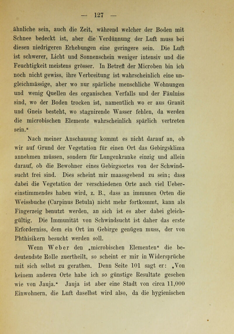 ähnliche sein, auch die Zeit, während welcher der Boden mit Schnee bedeckt ist, aber die Verdünnung der Luft rnuss bei diesen niedrigeren Erhebungen eine geringere sein. Die Luft ist schwerer, Licht und Sonnenschein weniger intensiv und die Feuchtigkeit meistens grösser. In Betreft der Microben bin ich noch nicht gewiss, ihre Verbreitung ist wahrscheinlich eine un- gleichmässige, aber wo nur spärliche menschliche Wohnungen und wenig Quellen des organischen Verfalls und der Fäulniss sind, wo der Boden trocken ist, namentlich wo er aus Granit und Gneis besteht, wo stagnirende Wasser fehlen, da werden die microbischen Elemente wahrscheinlich spärlich vertreten sein. Mach meiner Anschauung kommt es nicht darauf an, ob wir auf Grund der Vegetation für einen Ort das Gebirgsklima annehmen müssen, sondern für Lungenkranke einzig und allein darauf, ob die Bewohner eines Gebirgsortes von der Schwind- sucht frei sind. Dies scheint mir maassgebend zu sein; dass dabei die Vegetation der verschiedenen Orte auch viel Ueber- einstimmendes haben wird, z. B., dass an immunen Orten die Weissbuche (Carpinus Betula) nicht mehr fortkommt, kann als Fingerzeig benutzt werden, an sich ist es aber dabei gleich- gültig. Die Immunität von Schwindsucht ist daher das erste Erforderniss, dem ein Ort im Gebirge genügen muss, der von Phthisikern besucht werden soll. Wenn Weber den „microbischen Elementen die be- deutendste Kolle zuertheilt, so scheint er mir in Widersprüche mit sich selbst zu gerathen. Denn Seite 101 sagt er: „Von keinem anderen Orte habe ich so günstige Resultate gesehen wie von Jauja. Jauja ist aber eine Stadt von circa 11,000 Einwohnern, die Luft daselbst wird also, da die hygienischen