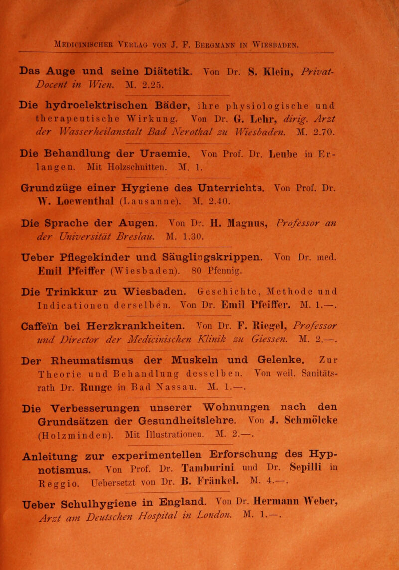 Das Auge und seine Diätetik. Von Dr. S. Klein, Privat- Doccnt in Wien. M. 2.25. Die hydroelektrischen Bäder, ihre physiologische und therapeutische Wirkung. Von Dr. (i. Lehr, dirig. Arzt der Wasserheilanstalt Bad Nerothal zu Wiesbaden. M. 2.70. Die Behandlung der Uraemie. Von Prof. Dr. Leube in Er- langen. Mit Holzschnitten. M. l. Grundzüge einer Hygiene des Unterrichts. Von Prof. Dr. AV. Loewenthal (Lausanne). M. 2.40. Die Sprache der Augen. Von Dr. H. Magnus, Professor an der Universität Breslau. M. 1.30. Ueber Pflegekinder und Säuglingskrippen. Von Dr. med. Emil Pfeiffer (Wiesbaden). 80 Pfennig. Die Trinkkur zu Wiesbaden. Geschichte, Methode und Indicationen derselben. Von Dr. Emil Pfeiffer. M. 1.—. Caffe'in bei Herzkrankheiten. Von Dr. F. Riegel, Professor und Director der Medicinischen Klinik zu dessen. M. 2. —. Der Rheumatismus der Muskeln und Gelenke. Zur Theorie und Behandlung desselben. Von weil. Sanitäts- rath Dr. Runge in Bad Nassau. M. 1.—. Die Verbesserungen unserer Wohnungen nach den Grundsätzen der Gesundheitslehre. Von J. Schmölcke (Holz m in den). Mit Illustrationen. M. 2.—. Anleitung zur experimentellen Erforschung des Hyp- notismus. Von Prof. Dr. Tambnrini und Dr. Sepilli in Keggio. Uebersetzt von Dr. R. Fränkel. M. 4.—. Ueber Schulhygiene in England. Von Dr. Hermann Weber, Arzt am Deutschen Hospital in London. M. 1. — .