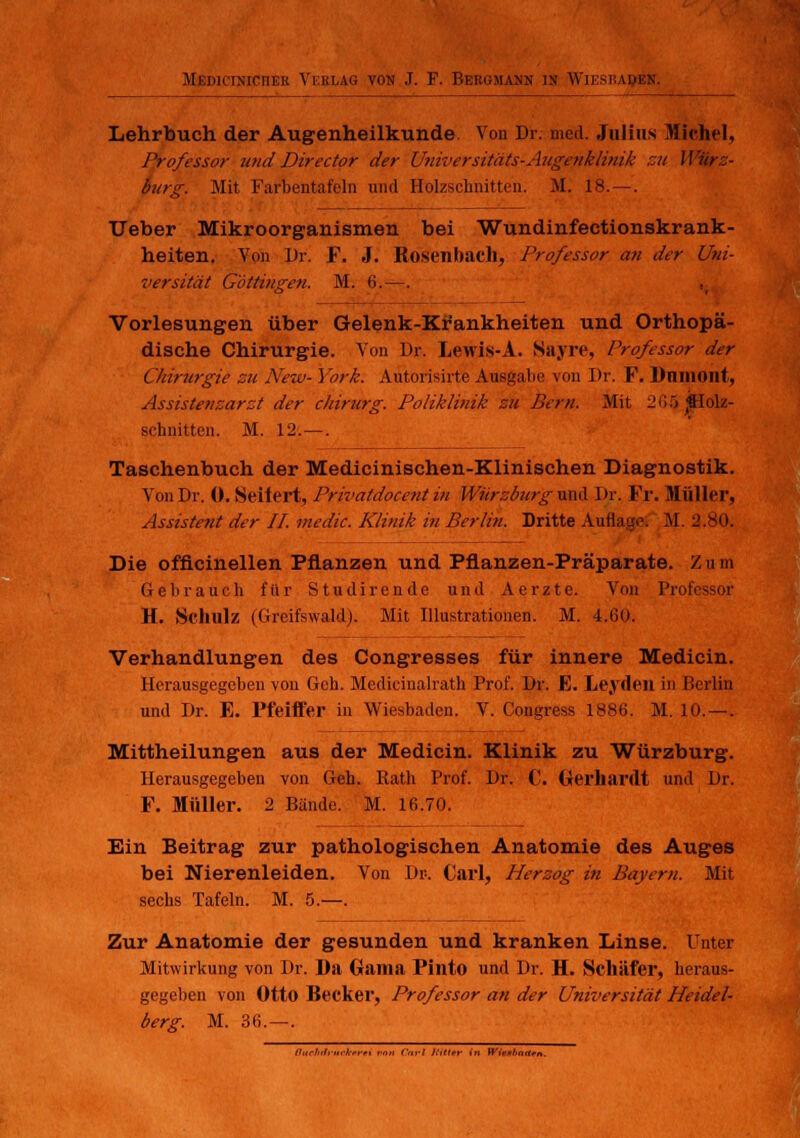 Lehrbuch der Augenheilkunde Von Dr. med. Julius Michel, Professor und Director der Universitäts-Augenklinik zu Würz- bürg. Mit Farbentafeln und Holzschnitten. M. 18. — . Ueber Mikroorganismen bei Wundinfectionskrank- heiten. Von Dr. F. J. Rosenbach, Professor an der Uni- versität Gbttingen. M. 6.—. Vorlesungen über Gelenk-Krankheiten und Orthopä- dische Chirurgie. Von Dr. Lewis-A. Sayre, Professor der Chirurgie zu New-York. Aütorisirte Ausgabe von Dr. F. Dninont, Assistenzarzt der Chirurg. Poliklinik zu Bern. Mit lm;ö «Holz- schnitten. M. 12.—. Taschenbuch der Medicinischen-Klinischen Diagnostik. Von Dr. 0. Seiiert, Privatdocentin Würzburg und Dr. Fr. Müller, Assistent der IL medic. Klinik in Berlin. Dritte Auflage. M. 2.80. Die officinellen Pflanzen und Pflanzen-Präparate. '/. u m Gebrauch für Studirende und Aerzte. Von Professor H. Schulz (Greifswald). Mit Illustrationen. M. 4.60. Verhandlungen des Congresses für innere Medicin. Herausgegehen von Geh. Medicinalrath Prof. Dr. E. Leyden in Berlin und Dr. E. Pfeiffer in Wiesbaden. V. Congress 1886. M. 10.—. Mittheilungen aus der Medicin. Klinik zu Würzburg. Herausgegeben von Geh. Rath Prof. Dr. C. Gerhardt und Dr. F. Müller. 2 Bände. M. 16.70. Ein Beitrag zur pathologischen Anatomie des Auges bei Nierenleiden. Von Dr. Carl, Herzog in Bayern. Mit sechs Tafeln. M. 5.—. Zur Anatomie der gesunden und kranken Linse. Unter Mitwirkung von Dr. Da Gama Pinto und Dr. H. Schäfer, heraus- gegeben von Otto Becker, Professor an der Universität Heidel- berg. M. 36.—. Buchdruckern von Carl Jiittrr in Wieslrnttm.