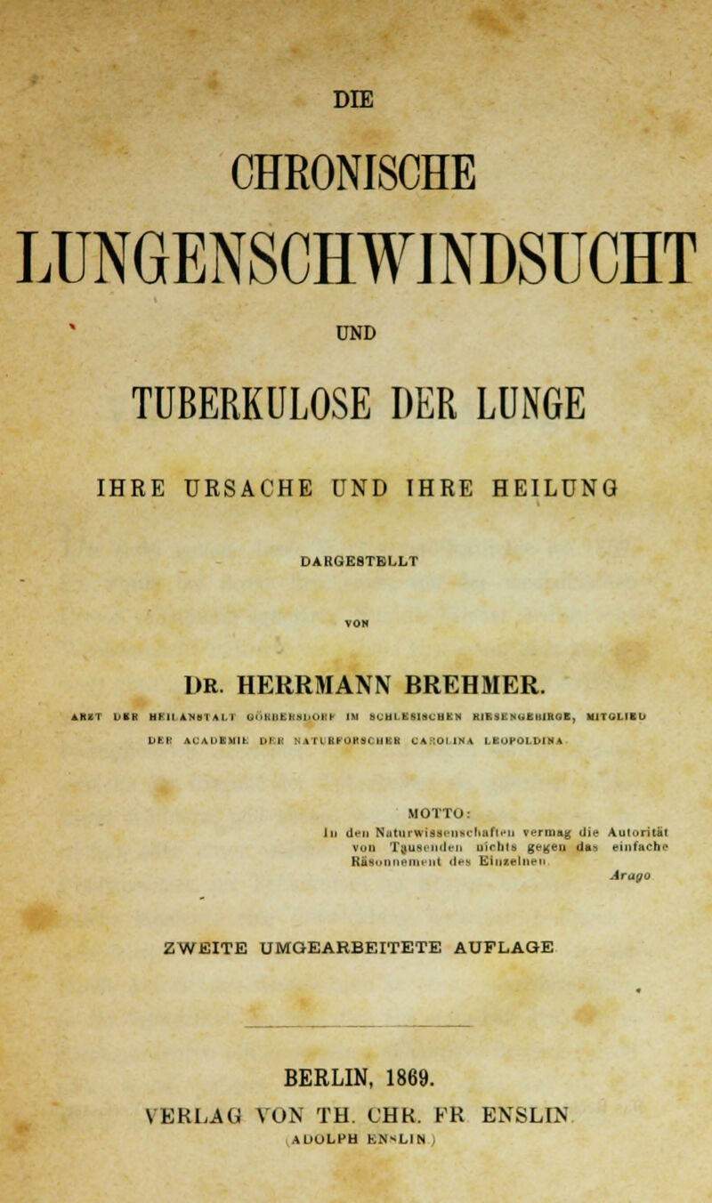 DIE CHRONISCHE LUNGENSCHWINDSUCHT UND TUBERKULOSE DER LUNGE IHRE URSACHE UND IHRE HEILUNG DARGESTELLT DR. HERRMANN BREHMER. A1UT DER HUI AN öl AI. I (Jn|;ii fcKShORC IM SCHLE8I3CHEN RIESE NUEMRGB, MITGLIED DER AU AUE.Mit L>M HATUfiFOBSOHIl C a IUI INA LEOPOLDINA MOTTO: Xu den Naturwtiaeatchafleu vermag die Autorität VOD Tausenden uirlils gegen das einfache RJtaonnemeiit des Einzelnen Arago ZWEITE UMGEARBEITETE AUFLAGE BERLIN, 1869. VERLAG VON TH. CHR. FR ENSLIN AOULHU ENHLIN