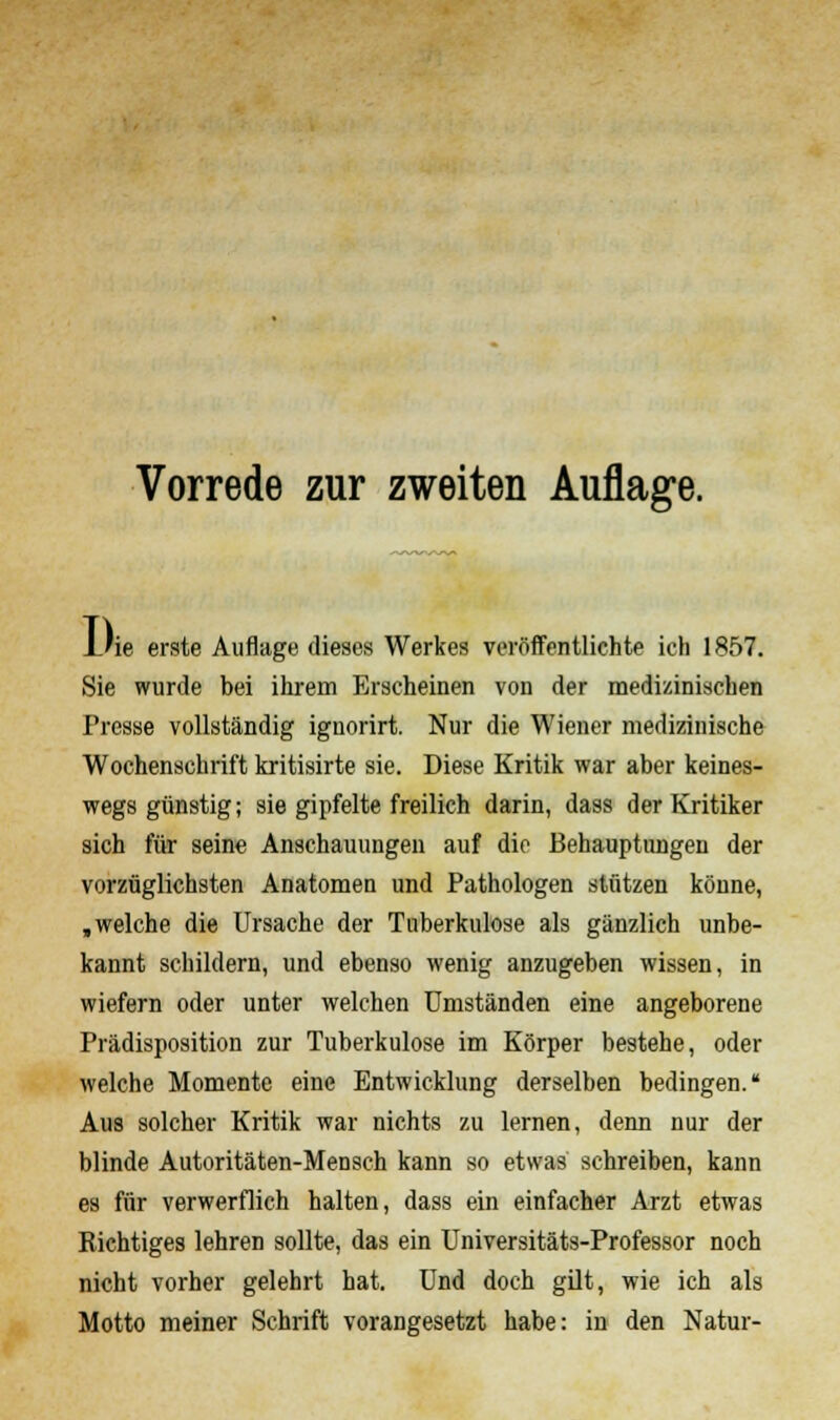 Vorrede zur zweiten Auflage. L'ie erste Auflage dieses Werkes veröffentlichte ich 1857. Sie wurde bei ihrem Erscheinen von der medizinischen Fresse vollständig ignorirt. Nur die Wiener medizinische Wochenschrift kritisirte sie. Diese Kritik war aber keines- wegs günstig; sie gipfelte freilich darin, dass der Kritiker sich für seine Anschauungen auf die Behauptungen der vorzüglichsten Anatomen und Pathologen stützen könne, .welche die Ursache der Tuberkulose als gänzlich unbe- kannt schildern, und ebenso wenig anzugeben wissen, in wiefern oder unter welchen Umständen eine angeborene Prädisposition zur Tuberkulose im Körper bestehe, oder welche Momente eine Entwicklung derselben bedingen. Aus solcher Kritik war nichts zu lernen, denn nur der blinde Autoritäten-Mensch kann so etwas schreiben, kann es für verwerflich halten, dass ein einfacher Arzt etwas Richtiges lehren sollte, das ein Universitäts-Professor noch nicht vorher gelehrt hat. Und doch gilt, wie ich als Motto meiner Schrift vorangesetzt habe: in den Natur-