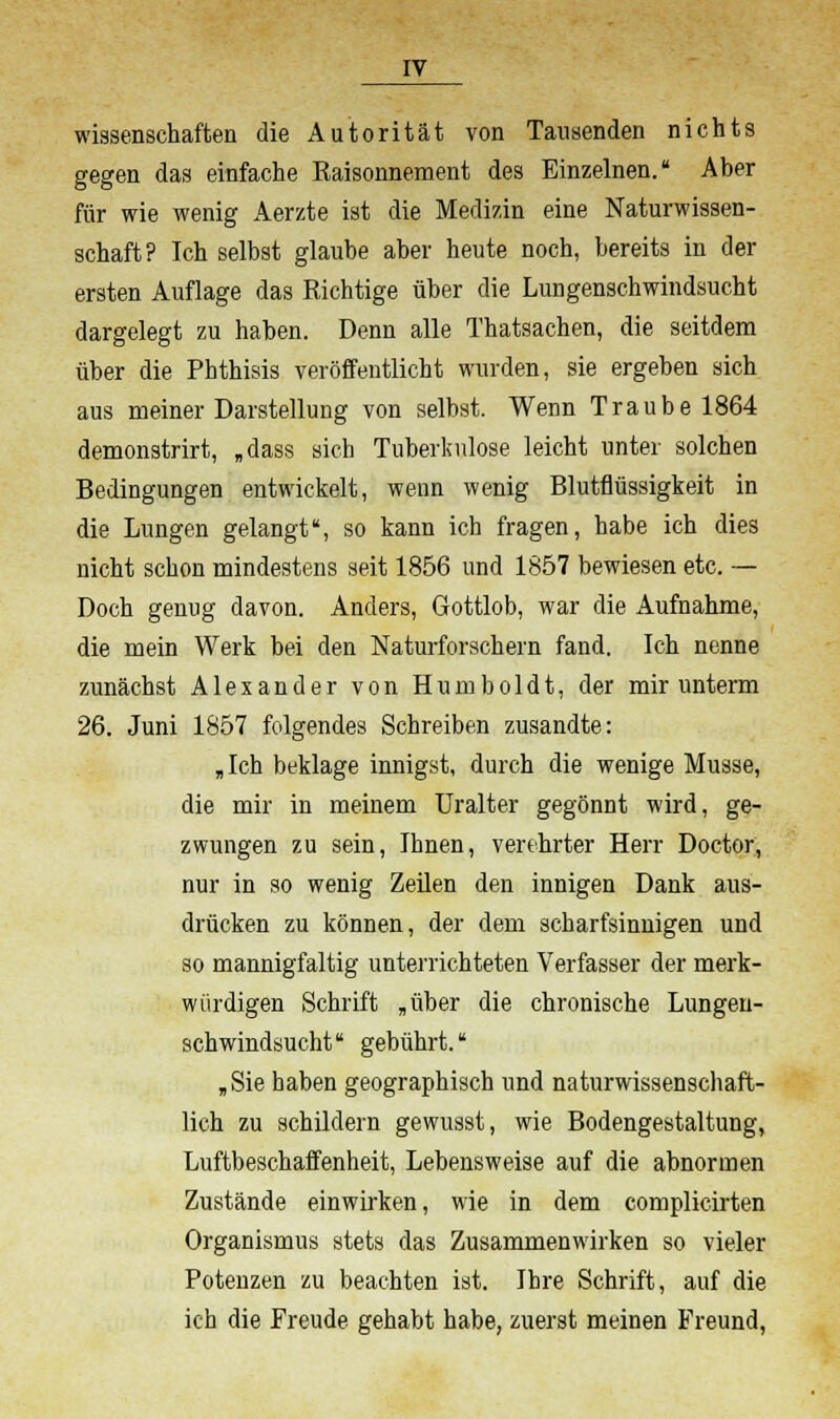 Wissenschaften die Autorität von Tausenden nichts gegen das einfache Raisonnement des Einzelnen. Aber für wie wenig Aerzte ist die Medizin eine Naturwissen- schaft? Ich selbst glaube aber heute noch, bereits in der ersten Auflage das Richtige über die Lungenschwindsucht dargelegt zu haben. Denn alle Thatsachen, die seitdem über die Phthisis veröffentlicht wurden, sie ergeben sich aus meiner Darstellung von selbst. Wenn Traube 1864 demonstrirt, „dass sich Tuberkulose leicht unter solchen Bedingungen entwickelt, wenn wenig Blutflüssigkeit in die Lungen gelangt, so kann ich fragen, habe ich dies nicht schon mindestens seit 1856 und 1857 bewiesen etc. — Doch genug davon. Anders, Gottlob, war die Aufnahme, die mein Werk bei den Naturforschern fand. Ich nenne zunächst Alexander von Humboldt, der mir unterm 26. Juni 1857 folgendes Schreiben zusandte: „ Ich beklage innigst, durch die wenige Müsse, die mir in meinem Uralter gegönnt wird, ge- zwungen zu sein, Ihnen, verehrter Herr Doctor, nur in so wenig Zeilen den innigen Dank aus- drücken zu können, der dem scharfsinnigen und so mannigfaltig unterrichteten Verfasser der merk- würdigen Schrift „über die chronische Lungen- schwindsucht  gebührt. „Sie haben geographisch und naturwissenschaft- lich zu schildern gewusst, wie Bodengestaltung, Luftbeschaffenheit, Lebensweise auf die abnormen Zustände einwirken, wie in dem complicirten Organismus stets das Zusammenwirken so vieler Potenzen zu beachten ist. Ihre Schrift, auf die ich die Freude gehabt habe, zuerst meinen Freund,