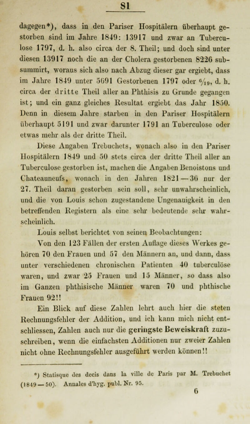 dagegen*), dass in den Pariser Hospitälern überhaupt ge- storben sind im Jahre 1849: 13917 und zwar an Tubercu- lose 1797, d. h. also circa der 8. Theil; und doch sind unter diesen 13917 noch die an der Cholera gestorbenen 8226 sub- sumiert, woraus sich also nach Abzug dieser gar ergiebt, dass im Jahre 1849 unter 5091 Gestorbenen 1797 oder °/,9, d. h. circa der dritte Theil aller an Phthisis zu Grunde gegangen ist; und ein ganz gleiches Resultat ergiebt das Jahr 1850. Denn in diesem Jahre starben in den Pariser Hospitälern überhaupt 5191 und zwar darunter 1791 an Tuberculose oder etwas mehr als der dritte Theil. Diese Angaben Trebuchets, wonach also in den Pariser Hospitälern 1849 und 50 stets circa der dritte Theil aller an Tuberculose gestorben ist, machen die Angaben Benoistons und Chateauneufs, wonach in den Jahren 11S21—30 nur der 27. Theil daran gestorben sein soll, sehr unwahrscheinlich, und die von Louis schon zugestandene Ungenauigkeit in den betreffenden Registern als eine sein- bedeutende selir wahr- scheinlich. Louis selbst berichtet von seinen Beobachtungen: Von den 123 Fällen der eisten Aullage dieses Werkes ge- hören 70 den Frauen und 57 den Männern an, und dann, dass unter verschiedenen chronischen Patienten 40 tuberculose waren, und zwar 25 Frauen und 15 Männer, so dass also im Ganzen phthisische Männer waren 70 und phthische Frauen 92!! Ein Blick auf diese Zahlen lehrt auch hier die steten Rechnungsfehler der Addition, und ich kann mich nicht ent- schliessen, Zahlen auch nur die geringste Beweiskraft zuzu- schreiben, wenn die einfachsten Additionen nur zweier Zahlen nicht ohne Rechnungsfehler ausgeführt werden können!! *) Statisque des decis dans la rille de Paris par M. Trebuchet (1849 — 50). Armales d'hjg. pnlil. Nr. 95.