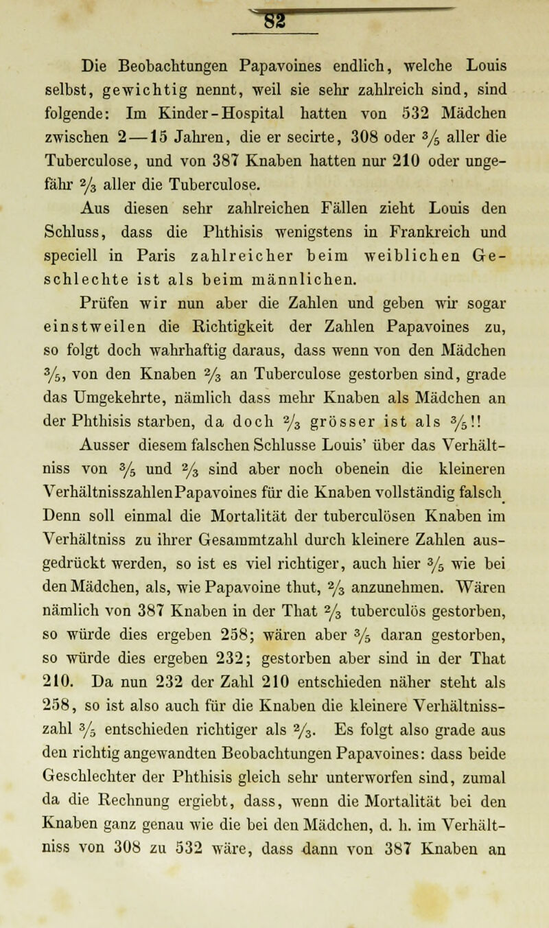 Die Beobachtungen Papavoines endlich, welche Louis selbst, gewichtig nennt, weil sie sehr zahlreich sind, sind folgende: Im Kinder - Hospital hatten von 532 Mädchen zwischen 2—15 Jahren, die er secirte, 308 oder 3/5 aller die Tuberculose, und von 387 Knaben hatten nur 210 oder unge- fähr 2/3 aller die Tuberculose. Aus diesen sehr zahlreichen Fällen zieht Louis den Schluss, dass die Phthisis wenigstens in Frankreich und speciell in Paris zahlreicher beim weiblichen Ge- schlechte ist als beim männlichen. Prüfen wir nun aber die Zahlen und geben wir sogar einstweilen die Richtigkeit der Zahlen Papavoines zu, so folgt doch wahrhaftig daraus, dass wenn von den Mädchen 3/5, von den Knaben 2/3 an Tuberculose gestorben sind, grade das Umgekehrte, nämlich dass mein- Knaben als Mädchen an der Phthisis starben, da doch 2/3 grösser ist als 3/5ü Ausser diesem falschen Schlüsse Louis' über das Verhält- niss von 3/s und 2/3 sind aber noch obenein die kleineren Verhältnisszahlen Papavoines für die Knaben vollständig falsch Denn soll einmal die Mortalität der tuberculosen Knaben im Verhältniss zu ihrer Gesammtzahl durch kleinere Zahlen aus- gedrückt werden, so ist es viel richtiger, auch hier 3/5 wie bei den Mädchen, als, wie Papavoine thut, 2/3 anzunehmen. Wären nämlich von 387 Knaben in der That 2/3 tuberculös gestorben, so würde dies ergeben 258; wären aber 3/5 daran gestorben, so würde dies ergeben 232; gestorben aber sind in der That 210. Da nun 232 der Zahl 210 entschieden näher steht als 258, so ist also auch für die Knaben die kleinere Verhältniss- zahl 3/ä entschieden richtiger als 2/3. Es folgt also grade aus den richtig angewandten Beobachtungen Papavoines: dass beide Geschlechter der Phthisis gleich sehr unterworfen sind, zumal da die Rechnung ergiebt, dass, wenn die Mortalität bei den Knaben ganz genau wie die bei den Mädchen, d. h. im Verhält- niss von 308 zu 532 wäre, dass dann von 387 Knaben an