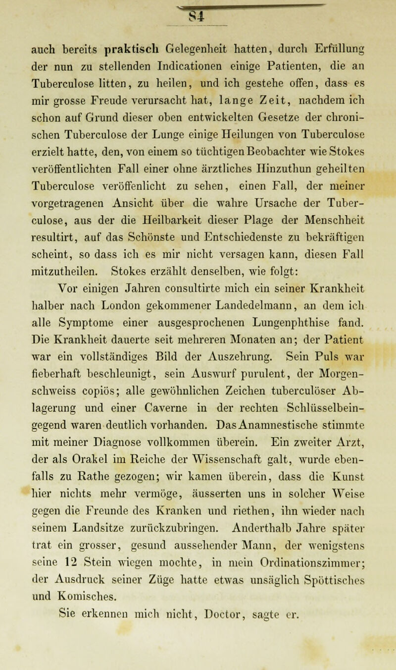5T auch bereits praktisch Gelegenheit hatten, durch Erfüllung der nun zu stellenden Indicationen einige Patienten, die an Tuberculose litten, zu heilen, und ich gestehe offen, dass es mir grosse Freude verursacht hat, lange Zeit, nachdem ich schon auf Grund dieser oben entwickelten Gesetze der chroni- schen Tuberculose der Lunge einige Heilungen von Tuberculose erzielt hatte, den, von einem so tüchtigen Beobachter wie Stokes veröffentlichten Fall einer ohne ärztliches Hinzuthun geheilten Tuberculose veröffenlicht zu sehen, einen Fall, der meiner vorgetragenen Ansicht über die wahre Ursache der Tuber- culose, aus der die Heilbarkeit dieser Plage der Menschheit resultirt, auf das Schönste und Entschiedenste zu bekräftigen scheint, so dass ich es mir nicht versagen kann, diesen Fall mitzutheilen. Stokes erzählt denselben, wie folgt: Vor einigen Jahren consultirte mich ein seiner Krankheit halber nach London gekommener Landedelmann, an dem ich alle Symptome einer ausgesprochenen Lungenphthise fand. Die Krankheit dauerte seit mehreren Monaten an; der Patient war ein vollständiges Bild der Auszehrung. Sein Puls war fieberhaft beschleunigt, sein Auswurf purulent, der Morgen- schweiss copiös; alle gewöhnlichen Zeichen tuberculöser Ab- lagerung und einer Caverne in der rechten Schlüsselbein- gegend waren deutlich vorhanden. Das Anamnestische stimmte mit meiner Diagnose vollkommen überein. Ein zweiter Arzt, der als Orakel im Reiche der Wissenschaft galt, wurde eben- falls zu Rathe gezogen; wir kamen überein, dass die Kunst hier nichts mehr vermöge, äusserten uns in solcher Weise gegen die Freunde des Kranken und riethen, ihn wieder nach seinem Landsitze zurückzubringen. Anderthalb Jahre später trat ein grosser, gesund aussehender Mann, der wenigstens seine 12 Stein wiegen mochte, in mein Ordinationszimmer; der Ausdruck seiner Züge hatte etwas unsäglich Spöttisches und Komisches. Sie erkennen mich nicht, Doctor, sagte er.