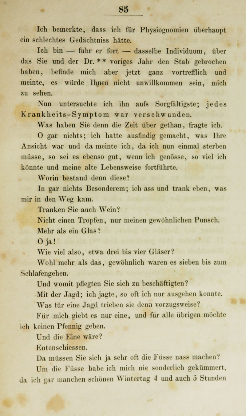 Ich bemerkte, dass ich für Physiognomien überhaupt ein schlechtes Gedächtniss hätte. Ich bin — fuhr er fort — dasselbe Individuum, über das Sie und der Dr. * * voriges Jahr den Stab gebrochen baben, befinde mich aber jetzt ganz vortrefflich und meinte, es würde Urnen nicht unwillkommen sein, mich zu sehen. Nun untersuchte ich ihn aufs Sorgfaltigste; jedes Krankheits-Symptom war verschwunden. Was haben Sie denn die Zeit über gethan, fragte ich. 0 gar nichts; ich hatte ausfindig gemacht, was Ihre Ansicht war und dameinte ich, da ich nun einmal sterben müsse, so sei es ebenso gut, wenn ich genösse, so viel ich könnte und meine alte Lebensweise fortführte. Worin bestand denn diese? In gar nichts Besonderem; ich ass und trank rinn, wob mir in den Weg kam. Tranken Sie auch Wein? Nicht einen Tropfen, nur ineinen gewöhnlichen Punsch. Mehr als ein Glas? Oja! Wie viel also, etwa drei bis vier Gläser? Wohl mehr als das, gewöhnlich waren es sieben bis zum Schlafengehen. Und womit pflegten Sie sich zu beschäftigten? Mit der Jagd; ich jagte, so oft ich nur ausgehen konnte. Was für eine Jagd trieben sie denn vorzugsweise? Für mich giebt es nur eine, und für alle übrigen möchte ich keinen Pfennig geben. Und die Eine wäre? Entenschiessen. Da müssen Sie sich ja sehr oft die Küsse nass machen.' Um die Küsse habe ich mich nie sonderlich gekümmert, da ich gar manchen schönen Wintertag -I und auch .3 Stunden
