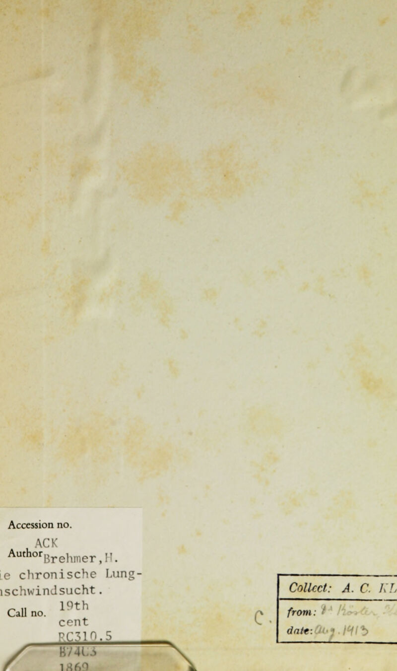 Accession no. ACK AuthorBrehmer,!i. e chronische Lung- lschwindsucht. 19th cent ,r'.5 Call no. B74LJ i \ c. Collect: A. C KL from: I datt: ■ 111^