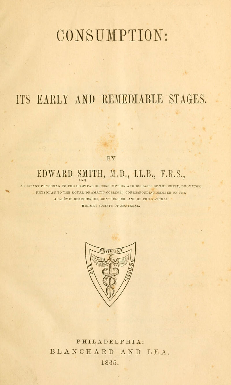 CONSUMPTION: ITS EARLY AND REMEDIABLE STAGES. BY EDWARD SMITH, M.D., IL.B., F.R.S. ISSIST AUT PHYSIOIAN TO THE HOSPITAL OF OONSÜMPTION AND DISEASES OF THE CHEST, BROMPTOX J PHYSICIAN TO THE ROYAL DRAMATIC COLLEGE; CORRESPONDING MEMBER OF THE ACAD£.MIE DES SCIENCES, MONTPELLIER, AND OF THE NATCRAL HISTORY SOCIETY OF MONTREAL. PHILADELPHIA: BLANCHAKD AND LEA. 1865.