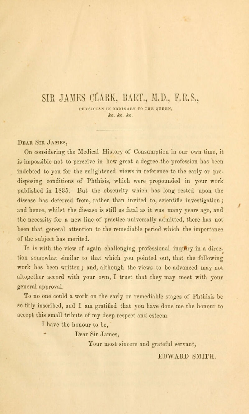 SIR JAMES CtARK, BART., M.D, F.R.S., PHYSICIAN IX ORDINARY TO THE QUEEN, &C. &C. <iC. Dear Sir James, On considering the Medical History of Consumption in our own time, it is impossible not to perceive in how great a degree the profession has been indebted to you for the enlightened views in reference to the early or pre- disposing conditions of Phthisis, which were propounded in your work published in 1835. But the obscurity which has long rested upon the disease has deterred from, rather than invited to, scientific investigation; and hence, whilst the disease is still as fatal as it was many years ago, and the necessity for a new line of practice universally admitted, there has not been that general attention to the remediable period which the importance of the subject has merited. It is with the view of again challengiug professional inqtRry in a direc- tion somewhat similar to that which you pointed out, that the following work has been written; and, although the views to be advanced may not altogether accord with your own, I trust that they may rneet with your general approval. To no one could a work on the early or remediable stages of Phthisis be so fitly inscribed, and I am gratified that you have done me the honour to accept this small tributc of my deep respect and esteem. I have the honour to be, * Dear Sir James, Your most sincere and grateful servant, EDWARD SMITH.