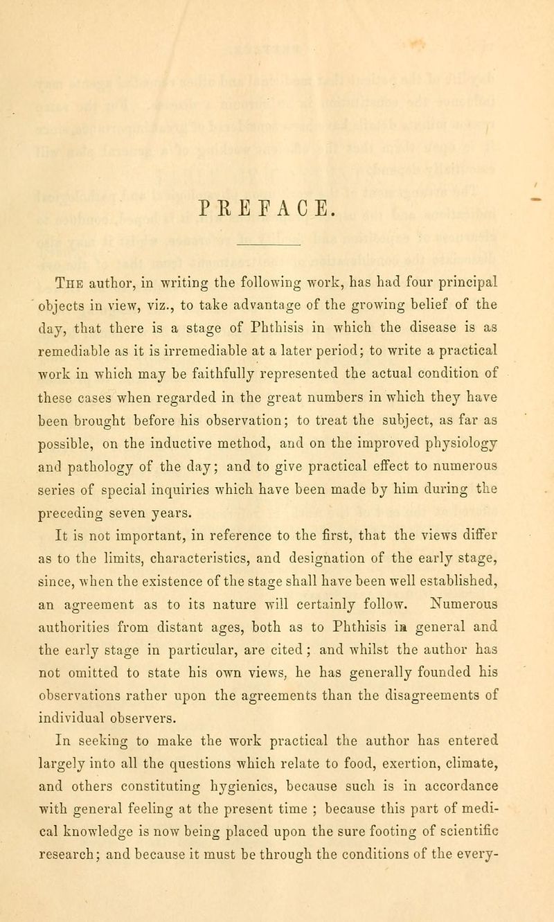 PREEACE. The author, in writing the following work, has had four principal objects in view, viz., to take advantage of the growing belief of the day, that there is a stage of Phthisis in which the disease is as remediable as it is irremediable at a later period; to write a practical work in which may be faithfully represented the actual condition of these cases when regarded in the great numbers in which they have been brought before his Observation; to treat the subject, as far as possible, on the inductive method, and on the improved physiology and pathology of the day; and to give practical effect to numerous series of special inquiries which have been made by him during the preceding seven years. It is not important, in reference to the first, that the views differ as to the limits, characteristics, and designation of the early stage, since, when the existence of the stage shall have been well established, an agreeraent as to its nature will certainly follow. Numerous authorities from distant ages, both as to Phthisis ia general and the early stage in particular, are cited; and whilst the author has not omitted to State his own views, he has generally founded his observations rather upon the agreements than the disagreements of individual observers. In seeking to make the work practical the author has entered largely into all the questions which relate to food, exertion, climate, and others constituting hygienics, because such is in accordance with general feeling at the present time ; because this part of medi- cal knowledge is now being placed upon the sure footing of scientific research; and because it raust be through the conditions of the every-