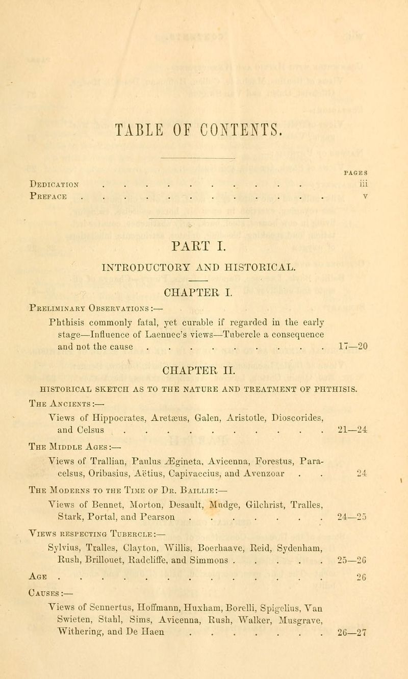 TABLE OF COXTENTS, PAGES Dedication iii Preface V PART I. INTRODTJCTORY AND HISTOEICAL. CHAPTER I. Prelimixary Obseryations :— Phthisis commonly fatal, yet curable if regarded in the early stage—Influence of Laennec's views—Tubercle a consequence and not the cause 17—20 CHAPTER IL HISTORICAL SKETCH AS TO THE NATURE AND TREATMENT OF PHTHISIS. The Ancients :— Yiews of Hippocrates, Aretaeus, Galen, Aristotle, Pioscorides, and Celsus 21—24 The Middle Ages :— Views of Trallian, Paulus iEgineta, Avicenna, Forestus, Para- celsus, Oribasius, Aetius, Capivaccius, and Avenzoar . . 24 The Moderns to the Time of Dr. Baillie:— Views of Bennet, Morton, Desault, Mndge, Gilchrist, Tralles, Stark, Portal, and Pearson 24—25 Views respecting Tubercle:— Sylvius, Tralles, Clayton, Willis, Boerbaave, Reid, Sydenham, Bush, Brillouet, Radcliflfe, and Simmons 25—2G Age 2G Causes:— Views of Sennertus, Hoffmann, Huxbam, Borelli, Spigelius, Vau Swieten, Stahl, Sims, Avicenna, Bush, Walker, Musgrave, Withering, and De Ilaen 26—27