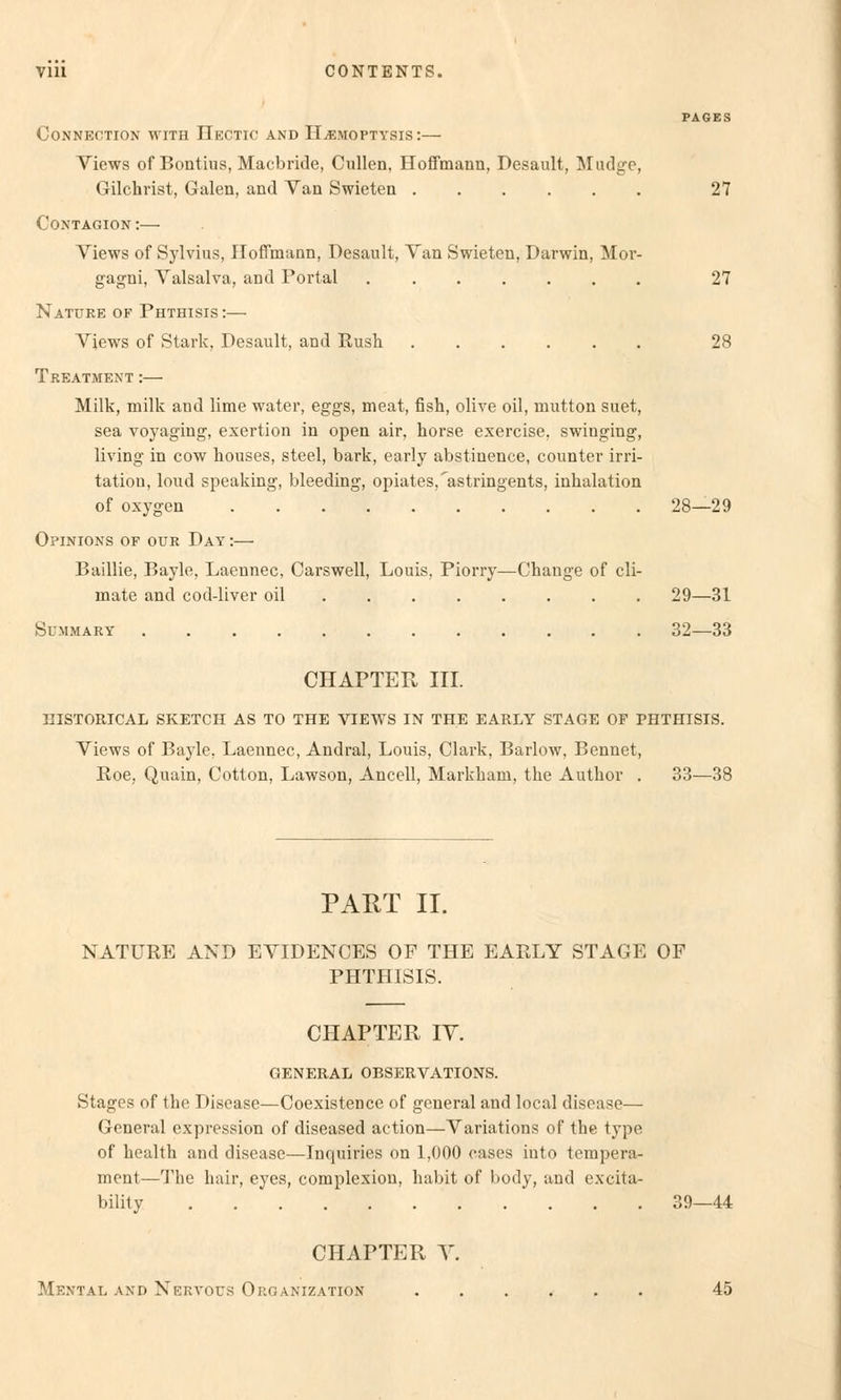 PAGES CONNECTION WITH IIeCTIC AND HjEMOPTYSIS *.— Views of Bontius, Macbride, Cullen. Hoffmann, Desault, Mudge, Gilchrist, Galen, and Van Swieten 27 Contagion:— Views of Sylvius, Hoffmann, Desault, Van Swieten, Darwin, Mor- gagni, Valsalva, and Portal 27 Nature of Phthisis :— Views of Stark, Desault, and Rush ...... 28 Treatment :— Milk, milk and lime water, eggs, meat, fish, olive oil, mutton suet, sea voyaging, exertion in open air, horse exercise, swinging, living in cow houses, steel, bark, early abstinence, counter irri- tatiou, loud speaking, bleeding, opiates,'astringents, inhalation of oxygen 28—29 Opinions of oür Day :— Baillie, Bayle, Laennec, Carswell, Louis, Piorry—Change of cli- mate and cod-liver oil 29—31 Summary 32—33 CHAPTER III. HISTORICAL SKETCH AS TO THE VIEWS IN THE EARLY STAGE OF PHTHISIS. Views of Bayle, Laennec, Andral, Louis, Clark, Barlow, Bennet, Boe, Quain, Cotton, Lawson, Ancell, Markkam, tke Autkor . 33—38 PART II. NATURE AND EVIDENCES OF THE EARLY STAGE OF PHTHISIS. CHAPTER IV. GENERAL OBSERVATIONS. Stages of the Disease—Coexistencc of general and local disoase— General expression of diseased aetion—Variations of the type of health and disease—Inquiries on 1,000 cases into tempera- ment—The hair, eyes, complexion, habit of body, and excita- bility 39—44 CHAPTER V. Mental and Nervous Organization 45