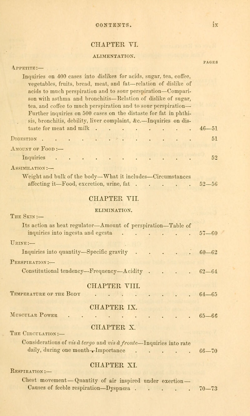 CHAPTER VI ALIMENTATION. 4.PPETITE:— Inquiries on 400 cases into dislikes for acids, sugar, tea, coffee, vegetables, fruits, bread, meat, and fat—relation of dislike of acids to much Perspiration and to sour Perspiration—Compari- son with asthma and bronchitis—Relation of dislike of sugar, tea, and coffee to much Perspiration and to sour Perspiration— Further inquiries on 500 cases on the distaste for fat in phthi- sis, bronchitis, debility, liver complaint, &c.—Inquiries on dis- taste for meat and milk 46—51 51 Digestion Amount of Food :— Inquiries 52 Assimilation :—- Weight and bulk of the body—What it includes—Circumstances affecting it—Food, excretion, urine, fat 52—56 CHAPTER YII. ELIMINATION. The Sein :— Its action as heat regulator—Amount of Perspiration—Table of inquiries into ingesta and egesta 57—60 Urine :— Inquiries into quantity—Specific gravity 60—62 Perspiration :— Cbnstitutional tendency—Frequency—Acidity .... 62—64 CHAPTER VIII. Temperature of the Body 64—65 CHAPTER IX. Muscular Power 65 66 CHAPTER X. The Circulation:— Considerations of vis ä tergo aud vis ä fronte—Inquiries into rate daily, during one month-r-Importance 66—70 Respiration : CHAPTER XL Chest movement—Quantity of air inspired under exertion — Causes of feeble respiration—Dyspncea 70—73