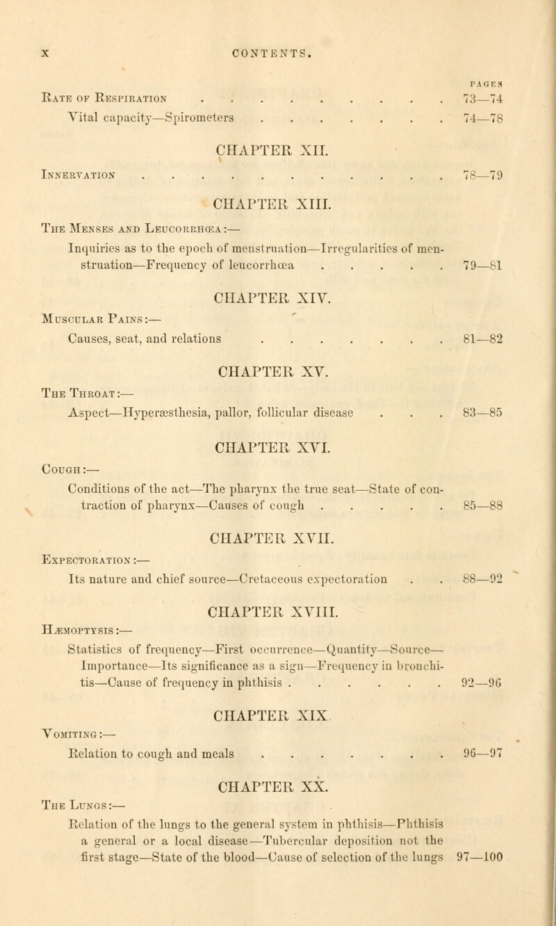 Rate of Respiration Vital capacity—Spirometers CHAPTER XII. Innervation CHAPTER XIII. The Menses and Leucorrhcka:— Inquiries as to the epoch of menstruation—Irregularities of men- struation—Frequency of leucorrhcea CHAPTER XIV. Muscular Pains:— Causes, seat, and relations CHAPTER XV. The Throat:— Aspect—Hypersesthesia, pallor, follicular disease CHAPTER XVI. Cough:— Conditioüs of the act—The pbarynx tlie true seat—State of con- traction of pharynx—Causes of cough CHAPTER XVII. EXPECTORATION : Its nature and chief source—Cretaceous expectoration CHAPTER XVIII. H.EMOPTYSIS : Statistics of frequency—First occurrence—Quantity—Source— Importauce—Its significance as a sign—Frequency in broiuhi- tis—Cause of frequency in phthisis CHAPTER XIX Vomiting : Relation to cou^h and meals CHAPTER XX. The Lungs:— Relation of the lungs to the geüeral System in phthisis—Phthisis a general or a local disease—Tubercular deposition not the first stage—State of the blood—Cause of selection of the lungs PAGES 73—74 74—78 78—79 79—81 81—82 83—85 85—88 88—92 92—96 96—97 97—100