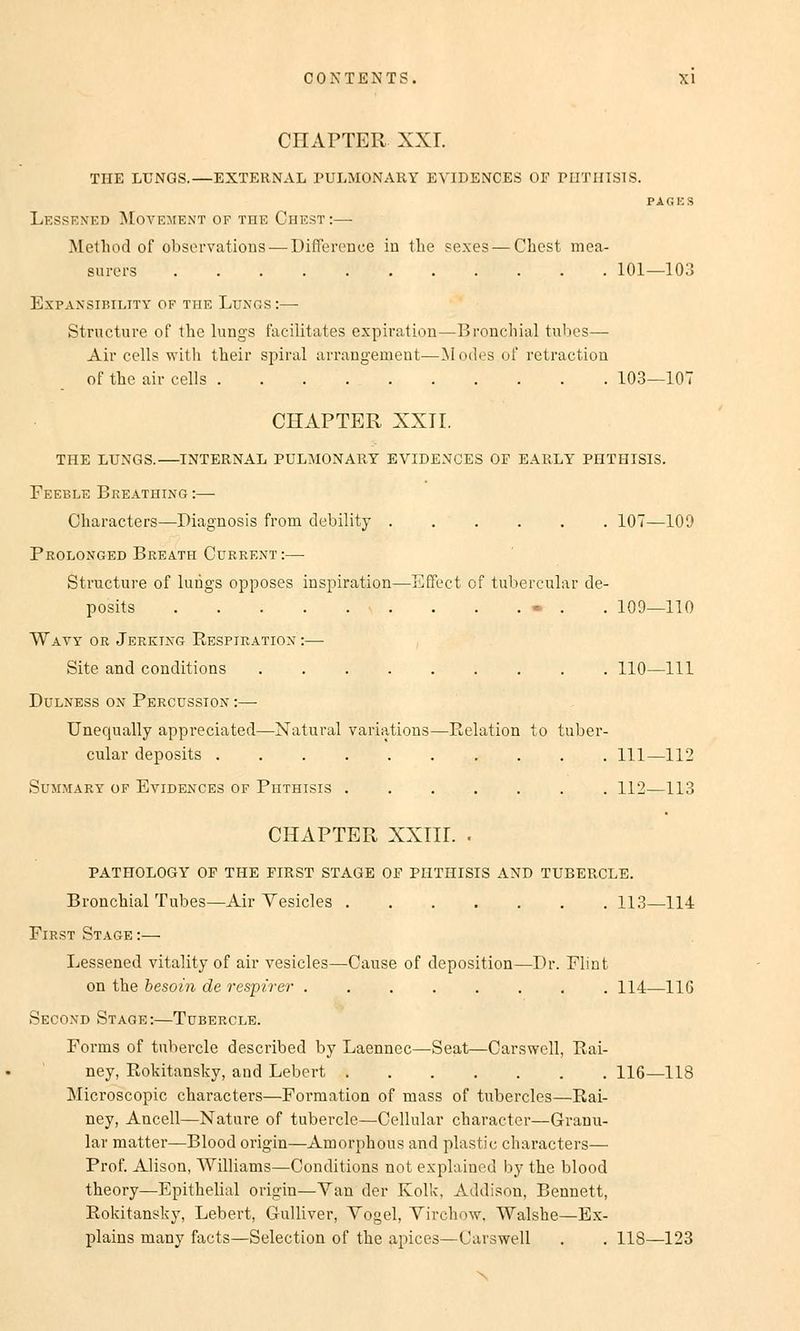 CHAPTER XXL THE LUNGS.—EXTERNAL PULMONARY EVIDENCES OF PHTHISIS. PAGES Lessened Movement of the Ohest:— Method of observations—Differenee in the sexes— Chest mea- surers 101—103 ExPANSIBILTTY OF THE LuNOS : Structure of the lungs facilitates expiration—Bronchial tubes— Air cells with their Spiral arrangement—Modes of retraction of the air cells 103—107 CHAPTER XXII. THE LUNGS.—INTERNAL PULMONARY EVIDENCES OF EARLY PHTHISIS. Feeble Breathing :— Characters—Diagnosis from debility 107—109 Prolonged Breath Current:— Structure of lungs opposes inspiration—Effect of tubercular de- posits ■ . . . ... . 109—110 Wayy or Jerktng Respiration :—■ Site and conditions 110—111 Dulness ox Percüssion :— Unequally appreciated—Natural variations—Relation to tuber- cular deposits 111—112 SUMMARY OF EVIDENCES OF PHTHISIS 112 113 CHAPTER XXIII. . PATHOLOGY OP THE FIRST STAGE OF PHTHISIS AND TUBERCLE. Bronchial Tubes—Air Yesicles 113—114 First Stage :— Lessened vitality of air vesicles—Cause of deposition—Dr. Flint on the besoin de respirer 114—116 Secoxd Stage:—Tubercle. Forms of tubercle described by Laenncc—Seat—Carswell, Rai- ney, Rokitansky, and Lebert 116—118 Microscopic characters—Formation of mass of tubercles—Rai- ney, Ancell—Nature of tubercle—Cellular character—Granu- lär matter—Blood origin—Amorphous and plastic characters— Prof. Alison, Williams—Conditions not explained by the blood theory—Epithelial origin—Van der Kolk. Addison, Bennett, Rokitansky, Lebert, Gulliver, Vogel, Virchow, Walshe—Ex- plains many facts—Selection of the apices—Carswell . . 118—123