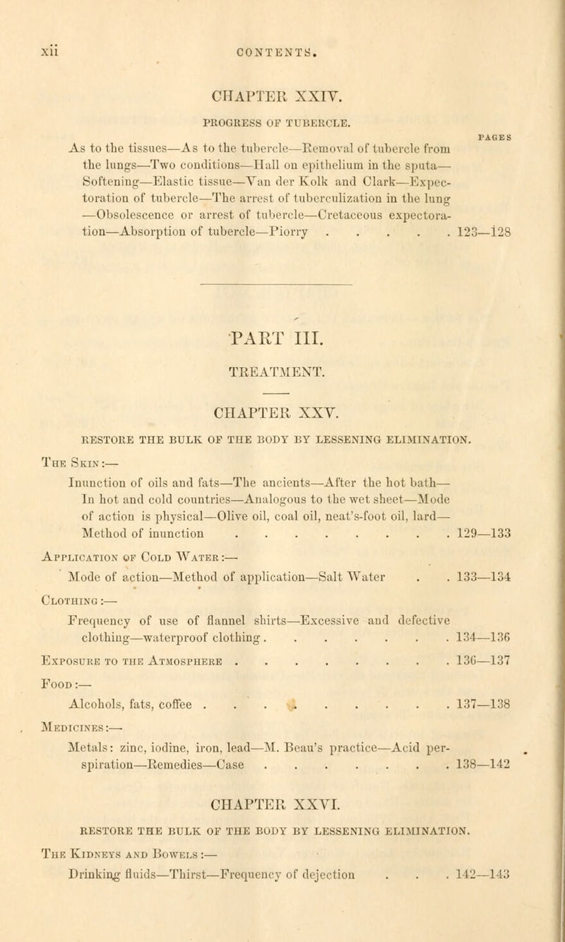 CHAPTER XXIV. PROGRESS OF TUBERCLE. PAGES As to the tissues—As to the tubercle—Removal of tubercle from the lungs—Two couditiuns—Hall on epithelium in the Sputa— Softening—Elastic tissue—Van der Kolk and Clark—Expek- toration of tubercle—The arrest of tuberculization in the lung —Obsolescence or arrest of tubercle—Oretaceous expectora- tion—Absorption of tubercle—Piorry 123—128 PART III. TREATMENT. CHAPTER XXV. RESTORE THE BULK OF TUE BODY BY LESSENING ELIMINATION. The Skin:— Inunction of oils and fats—The ancients—After the hot bath— In hot and cold countries—Analogous to the wet sheet—Mode of action is physical—Olive oil, coal oil, neat's-foot oil, lard— Method of inunction 129—133 Application of Cold Water :— Mode of action—Method of application—Salt AVater . . 133—134 Clothing :— Frequency of use of flannel Shirts—Excessivc and defective clothiug—waterproof clothing 134—136 Exposure to tue Atmosphere 130—137 Food :— Alcohols, fats, coffee . . ' 137—138 M EDICINES:—■ Metals: zinc, iodine, iron, lead—M. Beau's practice—Acid Per- spiration—Remedies—Case 138—142 CHAPTER XXVI. RESTORE THE BULK OF THE BODY BY LESSENING ELIMINATION. The Kidneys and Bowels :— Drinking fluids—Thirst—Frequency of dejeetion . . . 142—143