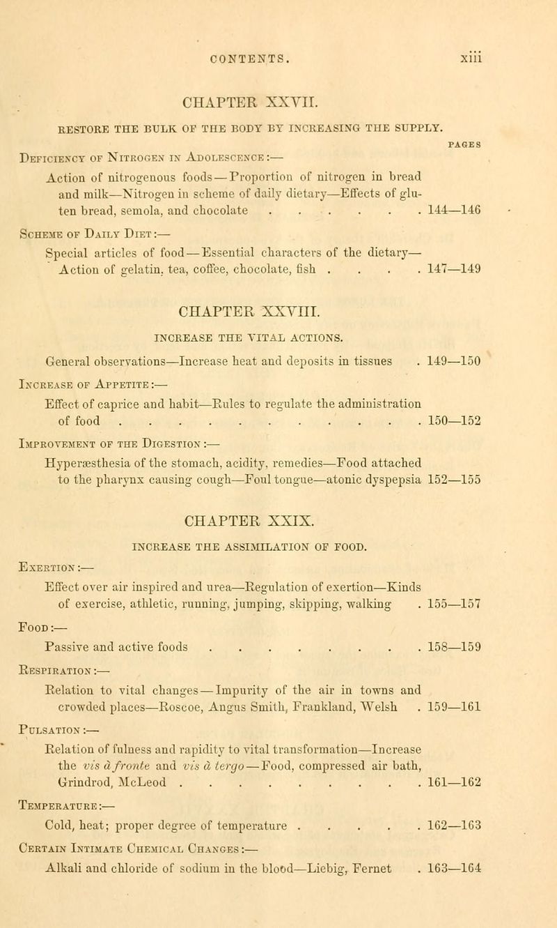 CHAPTER XXVII. RESTORE THE BULK OF THE BODY BY INCREASING THE SUPPLY. PAGES Deficiency of Nitrogen* in Adolescf.xce :— Action of nitrogenous foods — Proportion of nitrogen in bread and milk—Nitrogen in scheme of daily dietary—Effects of glu- ten bread, semola, and chocolate . . . . . . 144—146 Scheme of Daily Diet:— Special articles of food — Essential cliaracters of the dietary— Action of gelatin. tea, coffee, chocolate, fish .... 147—149 CHAPTER XXYIII. INCREASE THE VITAL ACTIONS. General observations—Increase heat and deposits in tissues . 149—150 Ixcrease of Appetite :— Effect of caprice and habit—Rules to regulate the administration of food 150—152 Improyemext of the Digestiox :— Hyperaesthesia of the stomach, aeidity, reraedies—Food attached to the pharynx causing cough—Foul tongue—atonic dyspepsia 152—155 CHAPTER XXIX. INCREASE THE ASSIMILATION OF FOOD. Exertiox :— Effect over air inspired and urea—Regulation of exertion—Kinds of exercise, athletic, running, jumping, skipping, Walking . 155—157 Food :— Passive and active foods 158—159 Respiratiox :—- Relation to vital changes — Impurity of the air in towns and crowded places—Roscoe, Angus Smith, Frankland, Welsh . 159—161 Pclsatiox :— Relation of fulness and rapidity to vital transformation—Increase the vis äfronte and vis ä tergo — Food, compressed air bath, Grindrod, McLeod 161—162 Te.mperatüre :— Cold, heat; proper degree of temperature 162—163 Certaix Ixtimate Chemical Changes :— Alkali and chloride of sodium in the bloöd—Licbi<?, Fernet . 163—164
