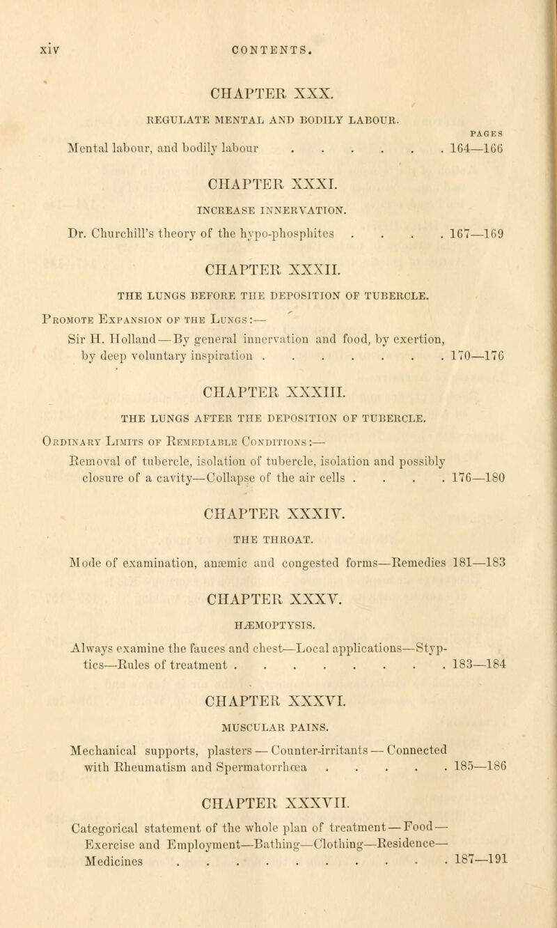 CHAPTER XXX. REGULATE MENTAL AND BODILY LABOUR. PAGES Mental labour, and bodily labour 164—166 CHAPTER XXXI. INCREASE INNERVATION. Dr. Churchill's theory of the hypo-phosphites .... 167—169 CHAPTER XXXII. THE LUNGS BEFORE THE DEPOSITION OF TUBERCLE. Promote Expansion of the Lungs :— Sir H. Holland—By general Innervation and food, by exertion, by deep voluntary Inspiration 170—176 CHAPTER XXXIII. THE LUNGS AFTER THE DEPOSITION OF TUBERCLE. Ordinary Limits of Remediablb Conditions:— Kern oval of tubercle, Isolation of tubercle, isolation and possibly closure of a cavity—Collapse of the air cells .... 176—180 CHAPTER XXXIY. THE THROAT. Mode of examination, anaemic and congested forms—Remedies 181—183 CHAPTER XXXV. H^EMOPTYSIS. Always examine tlie fauces and ehest—Local applications—Styp- tics—Rules of treatment 183—184 CHAPTER XXXVI. MUSCULAR PAINS. Mechanical Supports, plasters — Counter-irritants — Connected with Rheumatism and Spermatorrheea 185—186 CHAPTER XXXVII. Categorical Statement of the whole plan of treatment — Food — Exercise and Employment—Bathing—Clothing—Residence— Medicines 18?—191