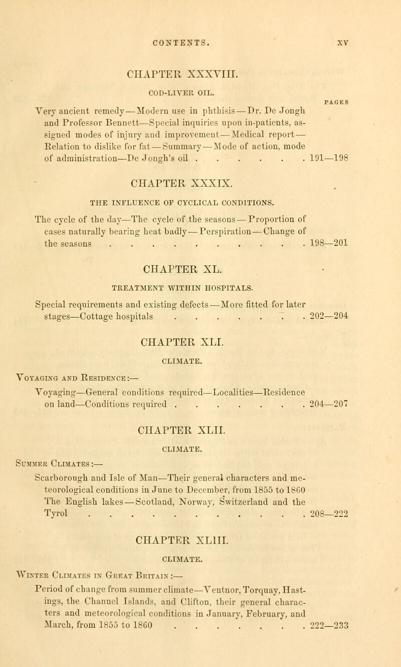 CHAPTER XXXVIII. COD-LIVER OIL. PAGES Very ancient remedy— Modern use in phthisis— Dr. De Jongh and Professor Bennett—Special inquiries upon in-patients, as- signed modes of injury and improvement —Medical report — Eelation to dislike for fat — Summary — Mode of action, mode of adrainistration—De Jongh's oil 191—198 CHAPTER XXXIX. THE INFLUENCE OF CYCLICAL COND1TIONS. The cycle of the day—The cycle of -the seasons — Proportion of cases naturally bearing heat badly — Perspiration—Change of the seasons 198—201 CHAPTER XL. TREATMENT WITHIN HOSPITALS. Special requirements and existing defects — More fitted for later stages—Cottage hospitals T . 202—204 CHAPTER XLI. CLIMATE. Voi'AGING AND ReSIDENCE :— Voyaging—General conditions required—Localities—Residence on land—Conditions required 204—207 CHAPTER XLII. CLIMATE. Summer Climates:— Scarborough and Isle of Man—Their general characters and me- teorological conditions in June to December, from 1855 to 1860 The English lakes — Scotland, Norway, Switzerland and the Tyrol 208—222 CHAPTER XL1II. CLIMATE. Winter Climates in Gheat Britain :— Period of change from surnmer climate—Ventnor, Torquay, Hast- ings, the Channel Islands, and Clifton, their general charac- ters and meteorological conditions in January, February, and March, from 1855 to 18G0 222—233
