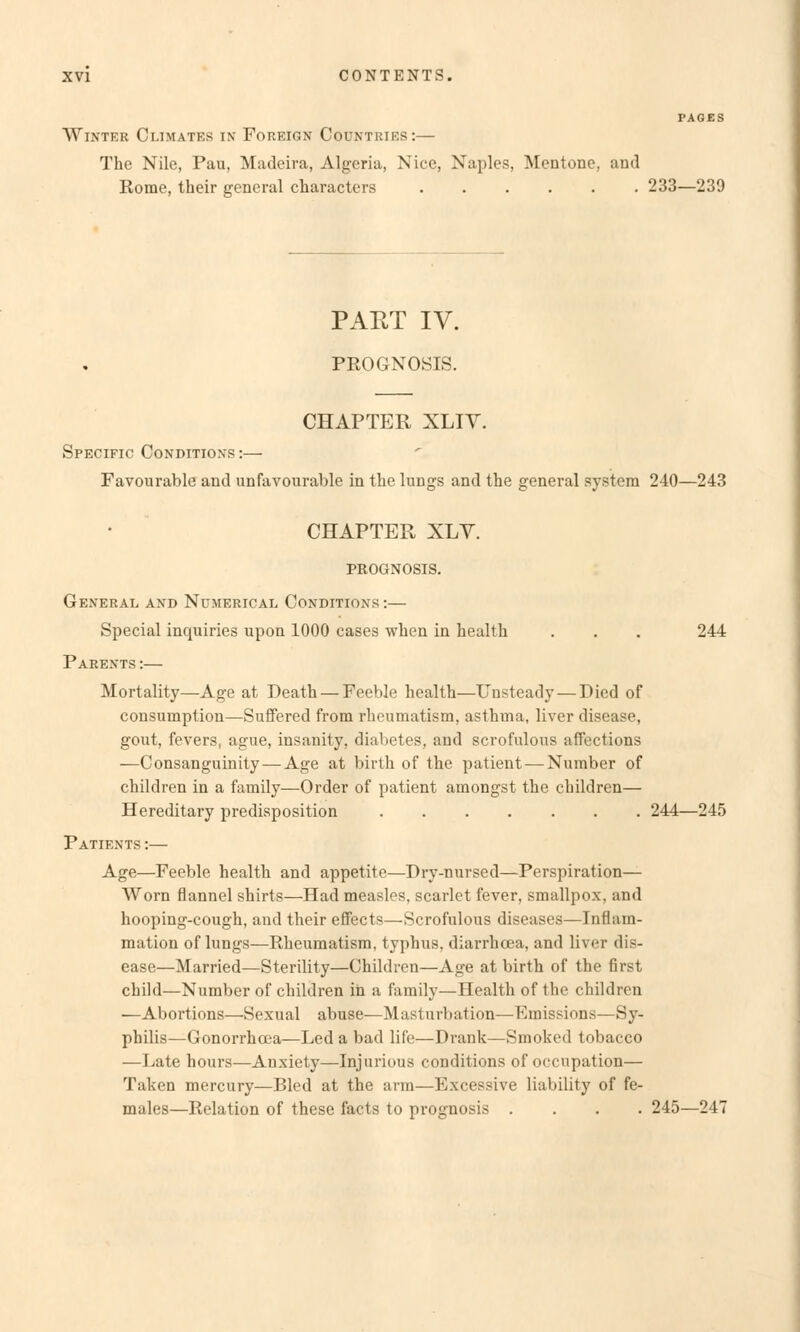 PAGES Winter Ci.imates in Foreign Countries:— The Nile, Pau, Madeira, Algeria, Nice, Naples, Mentone, and Rome, their gcneral characters 233—239 PART IV. PROGNOSIS. CHAPTER XLIY. Specific Conditions:— Favourable and unfavourable in the lungs and the general System 240—243 CHAPTER XLY. PROGNOSIS. General and Nümerical Conditions :— Special inquiries upon 1000 cases when in heulth . . . 244 Parexts :— Mortality—Age at Death — Feeble health—Unsteady — Died of consumption—Suffered from rheumatism, asthma, liver disease, gout, fevers, ague, insanity, diabetes, and scrofulous affections —Consanguinity — Age at birth of tbe patient — Number of children in a famüy—Order of patient amongst the children— Hereditary predisposition 244—245 Patients :— Age—Feeble health and appetite—Dry-nursed—Perspiration— Worn flannel shirts—Had measles, scarlet fever, smallpox. and hooping-cough, and their effects—Scrofulous diseases—Inflam- mation of lungs—Rheumatism, typhus. diarrhcea, and liver dis- ease—Married—Sterility—Children—Age at birth of the first child—Number of children in a famüy—Health of the children —Abortions—Sexual abuse—Masturbation—Emissions—Sy- philis—Gonorrhcea—Led a bad life—Drank—Smoked tobaeco —Late hours—Anxiety—Injurious conditions of oecupation— Taken mercury—Bled at the arm—Bxcessive liability of fe- males—Relation of these facts to prognosis .... 245—247
