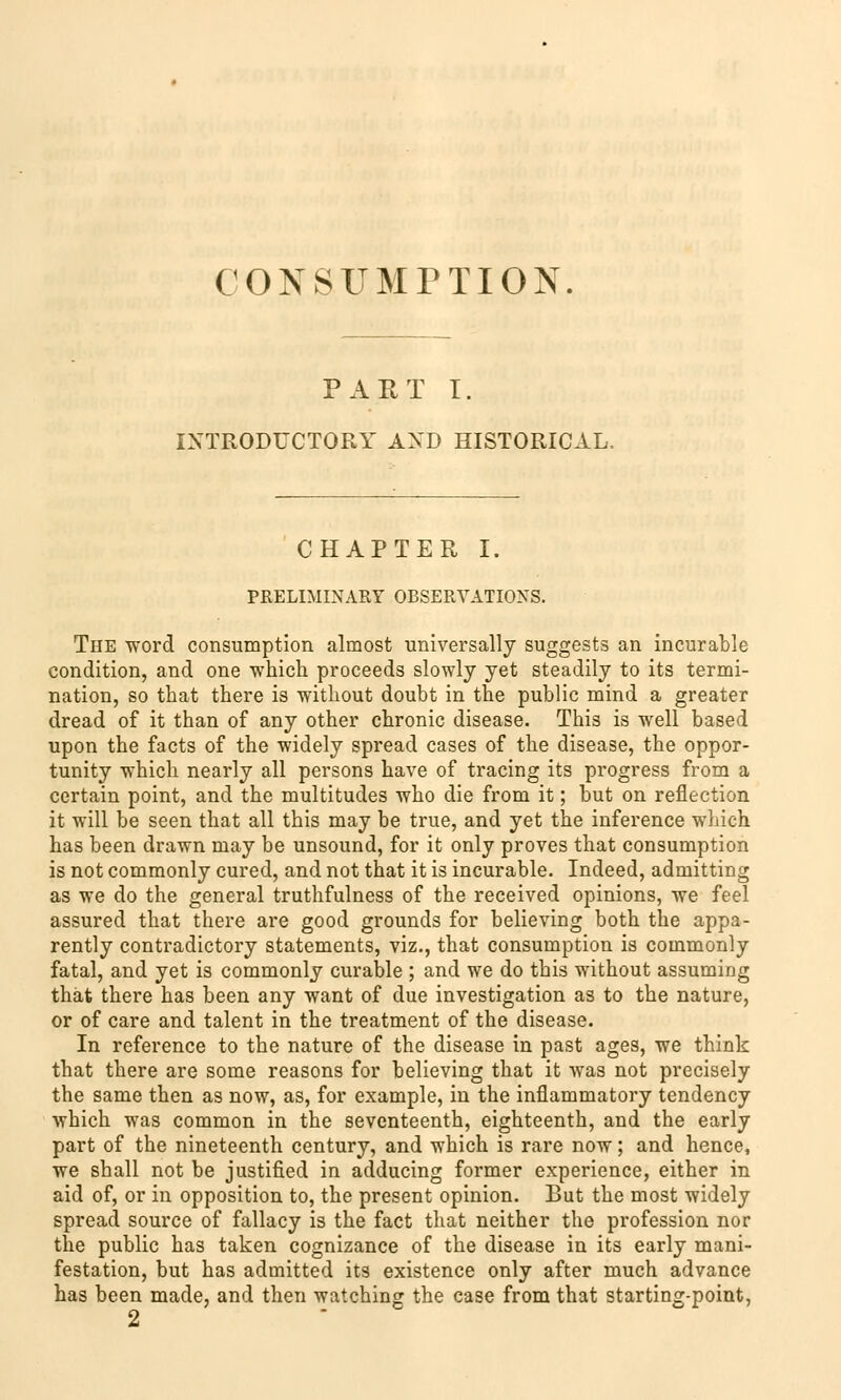 CONSUMPTION. PART I. IXTRODUCTORY AXD HISTORICAL. CHAPTER I. PRELIMINARY OBSERVATION. The word consumption almost universally suggests an incurable condition, and one which proceeds slowly yet steadily to its termi- nation, so that there is without doubt in the public mind a greater dread of it than of any other chronic disease. This is well based upon the facts of the widely spread cases of the disease, the oppor- tunity which nearly all persons have of tracing its progress from a certain point, and the multitudes who die from it; but on reflection it will be seen that all this may be true, and yet the inference which has been drawn may be unsound, for it only proves that consumption is not commonly cured, and not that it is incurable. Indeed, admitting as we do the general truthfulness of the received opinions, we feel assured that there are good grounds for believing both the appa- rently contradictory Statements, viz., that consumption is commonly fatal, and yet is commonly curable ; and we do this without assuming that there has been any want of due investigation as to the nature, or of care and talent in the treatment of the disease. In reference to the nature of the disease in past ages, we think that there are some reasons for believing that it was not precisely the same then as now, as, for example, in the inflammatory tendency which was common in the seventeenth, eighteenth, and the early part of the nineteenth Century, and which is rare now; and hence, we shall not be justified in adducing former experience, either in aid of, or in Opposition to, the present opinion. But the most widely spread source of fallacy is the fact that neither the profession nor the public has taken cognizance of the disease in its early mani- festation, but has admitted its existence only after much advance has been made, and then watching the case from that startins'-point, 2