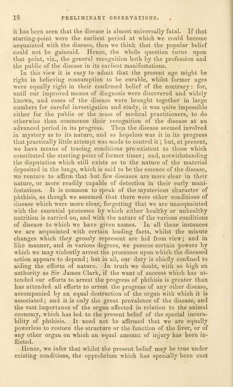 it has been seen that tlie disease is almost universally fatal. If that starting-point were the earliest period at which we could become acquainted with the disease, tben we think that tlie populär belief could not be gainsaid. Hence, the whole question turns upon that point, viz., the general recognition both by the profession and the public of the disease in its earliest manifestations. In this view it is easy to admit that the present age might be right in believing consumption to be curable, whilst former ages were equally right in their confirmed belief of the contrary : for, until our improved means of diagnosis were discovered and widely known, and cases of the disease were brought together in large numbers for careful investigation and study, it was quite impossible either for the public or the mass of medical practitioners, to do otherwise than commence their recognition of the disease at an advanced period in its progress. Tken the disease seemed involved in mystery as to its nature, and so hopeless was it in its progress that practically little attempt was made to control it; but, at present, we have means of tracing conditions pre-existent to those which constituted the starting-point of former times ; and, notwithstanding the disputation which still exists as to the nature of the material deposited in the lungs, which is said to be the essence of the disease, we venture to affirm that but few diseases are more clear in their nature, or more readily capable of detection in their early mani- festations. It is common to speak of the mysterious cbaracter of phthisis, as though we assumed that there were other conditions of disease which were more clear, forgetting that we are unacquainted with the essential processes by which either healthy or unhealthy nutrition is carried on, and with the nature of the various conditions of disease to which we have given names. In all these instances we are acquainted with certain leading facts, whilst the minute changes which they grossly represent are hid froin view; and in like manner, and in various degrees, we possess certain powers by which we may violently arrest the processes upon which the diseased action appears to dopend; but in all, our duty is chiefly confined to aiding the efforts of nature. In truth we doubt, with so high an authority as Sir James Clark, if the want of success which has at- tended our efforts to arrest the progress of phthisis is greater than has attended all efforts to arrest the progress of any other disease, accompanied by an equal destruction of the organ with which it is associated; and it is only the great prevalence of the disease, and the vast importance of the organ affected in relation to the animal economy, which has led to the present belief of the special incura- bility of phthisis. It need not be affirmed that we are equally powerless to restore the structure or the function of the liver, or of any other organ on which an equal amount of injury has been in- fiicted. Hence, we infer that whilst the present belief may be true under existing conditions, the opprobrium which has specially been cast