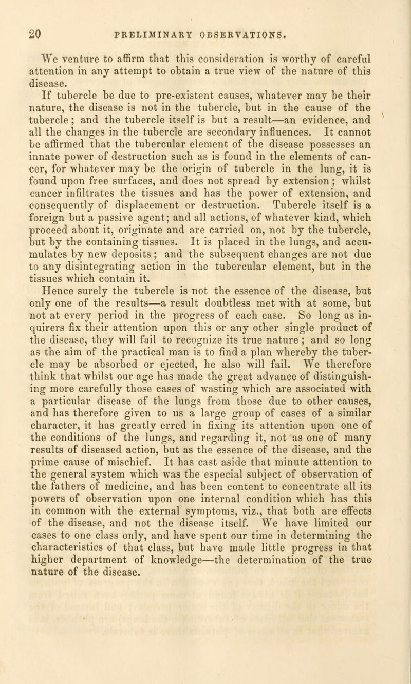 We venture to affirm that tliis consideration is worthy of careful attention in any attempt to obtain a true view of the nature of this disease. If tubercle be due to pre-existent causes, whatever may be their nature, the disease is not in the tubercle, but in the cause of the tubercle ; and the tubercle itself is but a result—an evidence, and all the changes in the tubercle are secondary influences. It cannot be affirmed that the tubercular dement of the disease possesses an innate power of destruction such as is found in the elements of Can- cer, for whatever may be the origin of tubercle in the lung, it is found upon free surfaces, and does not spread by extension; whilst Cancer infiltrates the tissues and has the power of extension, and consequently of displacement or destruction. Tubercle itself is a foreign but a passive agent; and all actions, of whatever kind, which proceed about it, originate and are carried on, not by the tubercle, but by the containing tissues. It is placed in the lungs, and accu- mulates by new deposits ; and the subsequent changes are not due to any disintegrating action in the tubercular element, but in the tissues which contain it. Hence surely the tubercle is not the essence of the disease, but only one of the results—a result doubtless met with at some, but not at every period in the progress of each case. So long as in- quirers fix their attention upon this or any other single product of the disease, they will fail to recognize its true nature; and so long as the aim of the practical man is to find a plan whereby the tuber- cle may be absorbed or ejected, he also will fail. We therefore think that whilst our age has made the great advance of distinguish- ing more carefully those cases of wasting which are associated with a particular disease of the lungs from those due to other causes, and has therefore given to us a large group of cases of a similar character, it has greatly erred in fixing its attention upon one of the conditions of the lungs, and regarding it, not as one of many results of diseased action, but as the essence of the disease, and the prime cause of mischief. It has cast aside that minute attention to the general System which was the especial subject of Observation of the fathers of medicine, and has been content to concentrate all its powers of Observation upon one internal condition which has this in common with the external Symptoms, viz., that both are effects of the disease, and not the disease itself. We have limited our cases to one class only, and have spent our time in determining the characteristics of that class, but have made little progress in that higher department of knowledge—the determination of the true nature of the disease.