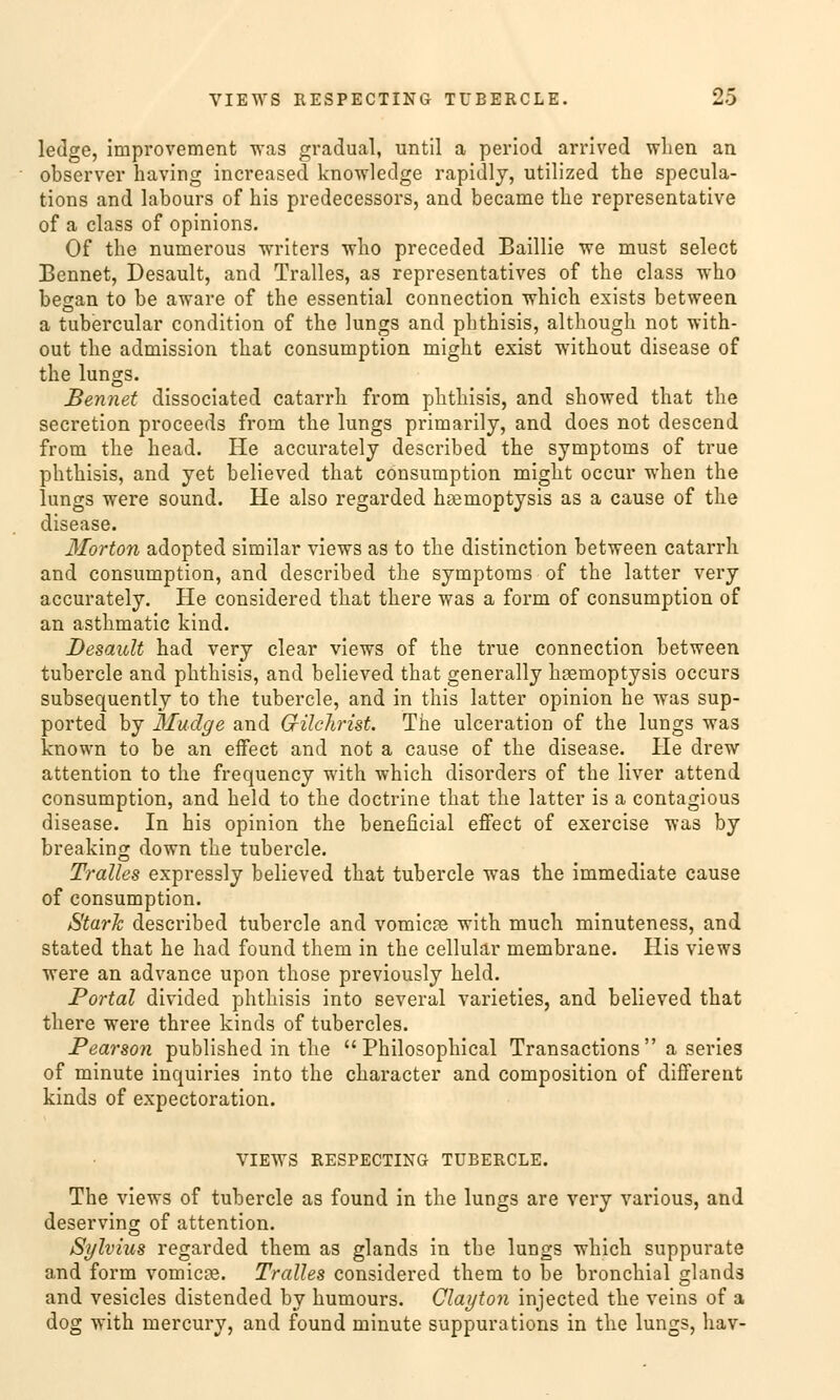 ledge, improvement was gradual, until a period arrived wlien an observer having increased knowledge rapidly, utilized tbe specula- tions and labours of his predecessors, and became the representative of a class of opinions. Of the numerous writers who preceded Baillie we must select Bennet, Desault, and Tralles, as representatives of the class who began to be aware of the essential connection which exists between a tubercular condition of the lungs and phthisis, although not with- out the admission that consumption might exist without disease of the lungs. Bennet dissociated catarrh from phthisis, and showed that the secretion proceeds from the lungs primarily, and does not descend from the head. He accurately described the Symptoms of true phthisis, and yet believed that consumption might occur when the lungs were sound. He also regarded hremoptysis as a cause of the disease. Morton adopted similar views as to the distinction between catarrh and consumption, and described the Symptoms of the latter very accurately. He considered that there was a form of consumption of an asthmatic kind. Desault had very clear views of the true connection between tubercle and phthisis, and believed that generally hsemoptysis occurs subsequently to the tubercle, and in this latter opinion he was sup- ported by Mudge and G-ilchrist. The ulceration of the lungs was known to be an effect and not a cause of the disease. He drew attention to the frequency with which disorders of the liver attend consumption, and held to the doctrine that the latter is a contagious disease. In his opinion the beneficial effect of exercise was by breaking down the tubercle. Tralles expressly believed that tubercle was the immediate cause of consumption. Stark described tubercle and vomiere with much minuteness, and stated that he had found them in the cellular membrane. His views were an advance upon those previously held. Portal divided phthisis into several varieties, and believed that there were three kinds of tubercles. Pearson published in the  Philosophical Transactions  a series of minute inquiries into the character and composition of different kinds of expectoration. VIEWS RESPECTING TUBERCLE. The views of tubercle as found in the lungs are very various, and deserving of attention. Sylvius regarded them as glands in the lungs which suppurate and form vomiere. Tralles considered them to be bronchial glands and vesicles distended by humours. Clayton injeeted the veins of a dog with mercury, and found minute suppurations in the lungs, hav-