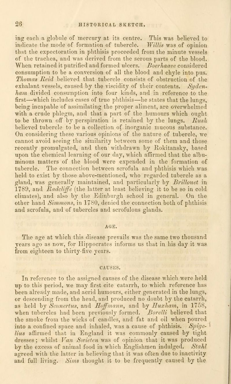 ing each a globale of mercury at its centre. This was believed to indicate tlie mode of forraation of tubercle. Willis was of opinion that the expectoration in phthisis proceeded from the minute vessels of tlie trachea, and was derived from the serous parts of the blood. When retained it putrified and formed ulcers. Boerhaave considered consumption to be a conversion of all the blood and chyle into pus. Thomas Meid believed that tubercle consists of obstruction of tlie exhalant vessels, caused by the viscidity of their contents. Si/den- harn divided consumption into four kinds, and in reference to the first—which includes cases of true phthisis—he states that the lungs, being incapable of assimilating the proper aliment, are overwhelmed with a crude phlegm, and that a part of the hurnours which ought to be thrown off by Perspiration is retained by the lungs. Bush believed tubercle to be a collection of inorganic mucous substance. On considering these various opinions of the nature of tubercle, we cannot avoid seeing the similaritv between some of thein and those recently promulgated, and then withdrawn by Rokitansky, based upon the chemical learning of our day, which affirmed that the albu- minous matters of the blood were expended in the formation of tubercle. The connection between scrofula and phthisis which. was held to exist by those above-mentioned, who regarded tubercle as a gland, was generally maintained, and particularly by Brülouet in 1789, and Radcliffe (the latter at least believing it to be so in cold climates), and also by the Edinburgh school in general. On the other hand iSimrnons, in 1780, denied the connection both of phthisis and scrofula, and of tubercles and scrofulous glands. AGE. The age at which this disease prevails was the same two thousand years ago as now, for Hippocratcs informs us that in bis day it was from eighteen to thirty-five years. CAUSES. In reference to the assigned causes of the disease which were held up to this period, we may first cite catarrh, to which reference has been already made, and acricl hurnours, either generated in the lungs, or descending from the head, and produced no doubt by the catarrh, as held by Sennertus, and Hoff mann, and by Huxham, in 1758, ■when tubercles had been previously formed. Borelli believed that the smoke from the wicks of candles, and fat and oil when poured into a confined space and inhaled, was a cause of phthisis. Spige- lius affirmed that in England it was commonly caused by tight dresses; whilst Van Swieten was of opinion that it was produced by the excess of animal food in which Englishmen indulged. Stahl agreed with the latter in believing that it was often due to inactivity and füll living. /Sims thought it to be frequently caused by the