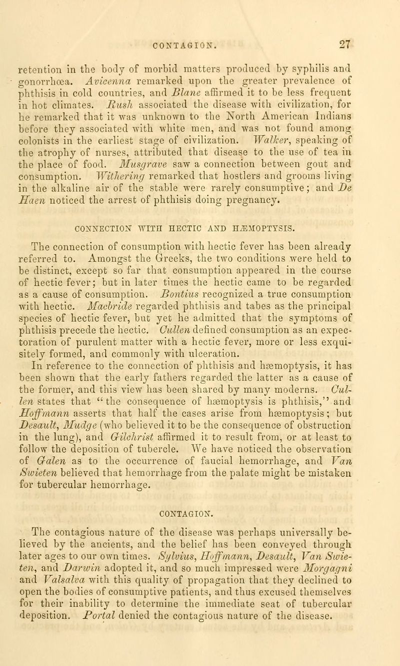 retention in the boily of morbid matters produced by Syphilis and gonorrhoca. Avicenna remarked upon the greater prevalence of phthisis in cold countries, and Blane affirmed it to be less frequent in hot climates. Bush associated the disease with civilization, for he remarked that it was unlcnown to the North American Indians before they associated with. white men, and was not found among colonists in the earliest stage of civilization. Walker, speaking of the atrophy of nurses, attributed that disease to the use of tea in the place of food. Musgrave saw a connection between gout and consumption. Withering remarked that hostlers and grooms living in the alkaline air of the stable were rarely consumptive; and De Haen noticed the arrest of phthisis doing pregnancy. CONNECTION WITH HECTIC AND ILEMOPTYSIS. The connection of consumption with hectic fever has been already referred to. Amongst the Greeks, the two conditions were held to be distinet, except so far that consumption appeared in the course of hectic fever; but in later times the hectic came to be regarded as a cause of consumption. Bontius recognized a true consumption with hectic. Macbride regarded phthisis and tabes as the prineipal species of hectic fever, but yet he admitted that the Symptoms of phthisis precede the hectic. Güllen defined consumption as an expec- toration of purulent matter with a hectic fever, more or less exqui- sitely formed, and commonly with ulceration. In reference to the connection of phthisis and hremoptysis, it has been shown that the early fathers regarded the latter as a cause of the former, and this view has been shared by many moderns. Oul- len states that the consequence of lueraoptysis is phthisis,'' and Hoffmann asserts that half the cases arise from hasrnoptysis; but Desault, Muäge (who believed it to be the consequence of obstruetion in the lung), and Grilchrist affirmed it to result from, or at least to follow the deposition of tubercle. We have noticed the Observation of Galen as to the oecurrence of faucial hemorrhage, and Van Swieten believed that hemorrhage from the palate might be mistaken for tubercular hemorrhage. CONTAGION. The contagious nature of the disease was perhaps universally be- lieved by the ancients, and the belief has been conveyed through later ages to our own times. Sylvius, Hoffmann, Desault, Van Swie- ten, and Darwin adopted it, and so rauch impressed were Morgagni and Vahalva with this quality of propagation that they declined to open the bodies of consumptive patients, and thus excused themselves for their inability to determine the immediate seat of tubercular deposition. Portal denied the contagious nature of the disease.